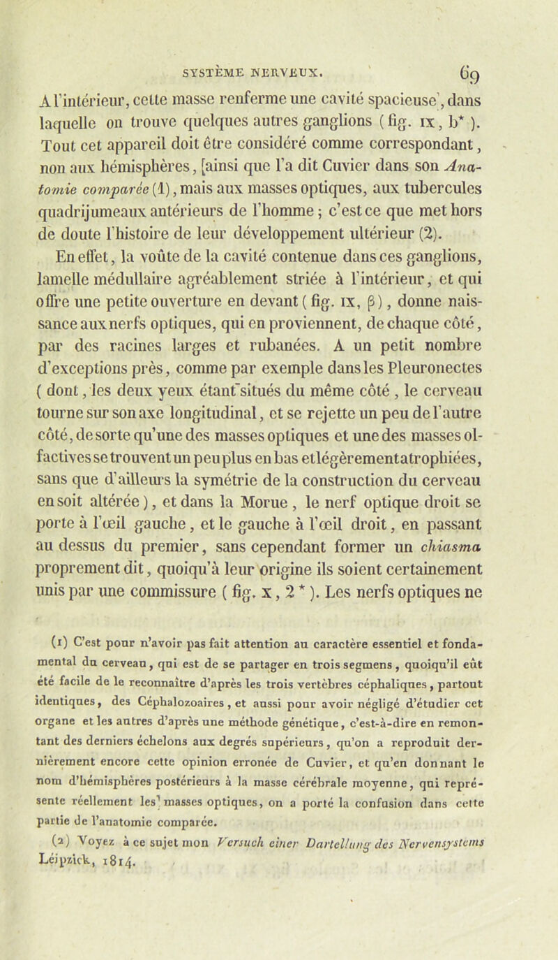 Arinlérieiir, celte masse renferme une cavité spacieuse, dans laquelle on trouve quelques autres ganglions (fig. ix, b* ). Tout cet appareil doit être considéré comme correspondant, non aux hémisphères, [ainsi que l’a dit Cuvier dans son Ana- tomie comparée (1), mais aux masses optiques, aux tubercules quadrijumeaux antérieurs de l’homme; c’est ce que met hors de doute l’instoire de leur développement ultérieur (2). En effet, la voûte de la cavité contenue dans ces ganglions, lamelle médullaire agréablement striée à l’intérieur, et qui offre une petite ouverture en devant ( fig. ix, p), donne nais- sance auxnerfs optiques, qui en proviennent, de chaque côté, par des racines larges et rubanées. A un petit nombre d’exceptions près, comme par exemple dans les Pleuronectes ( dont, les deux yeux étanfsitués du même côté , le cerveau tourne sur son axe longitudinal, et se rejette un peu de l’autre côté, de sorte qu’une des masses optiques et une des masses ol- factives se trouvent un peu plus en bas etlégèrementatrophiées, sans que d’aillem’s la symétrie de la construction du cerveau en soit altérée ), et dans la Morue , le nerf optique droit se porte à l’œil gauche, et le gauche à l’œil droit, en passant au dessus du premier, sans cependant former un chiasma proprement dit, quoiqu’à leur origine ils soient certainement unis par une commissme ( fig. x, 2 * ). Les nerfs optiques ne (1) C’est ponr n’avoir pas fait attention au caractère essentiel et fonda- mental du cerveau, qui est de se partager en trois segmens, quoiqu’il eût été facile de le reconnaître d’après les trois vertèbres céphaliques, partout identiques, des Céphalozoaires, et aussi pour avoir négligé d’étudier cet organe elles autres d’après une méthode génétique, c’est-à-dire en remon- tant des derniers échelons aux degrés supérieurs, qu’on a reproduit der- nièrement encore cette opinion erronée de Cuvier, et qu’en donnant le nom d’bemisphèrcs postérieurs à la masse cérébrale moyenne, qui repré- sente réellement les’masses optiques, on a porté la confusion dans celte partie de l’anatomie comparée. (2) Voyez à ce sujet mon Fersuch einer Darteltiwg des Ncrvensjstcms Lcjpzkk, 1814.