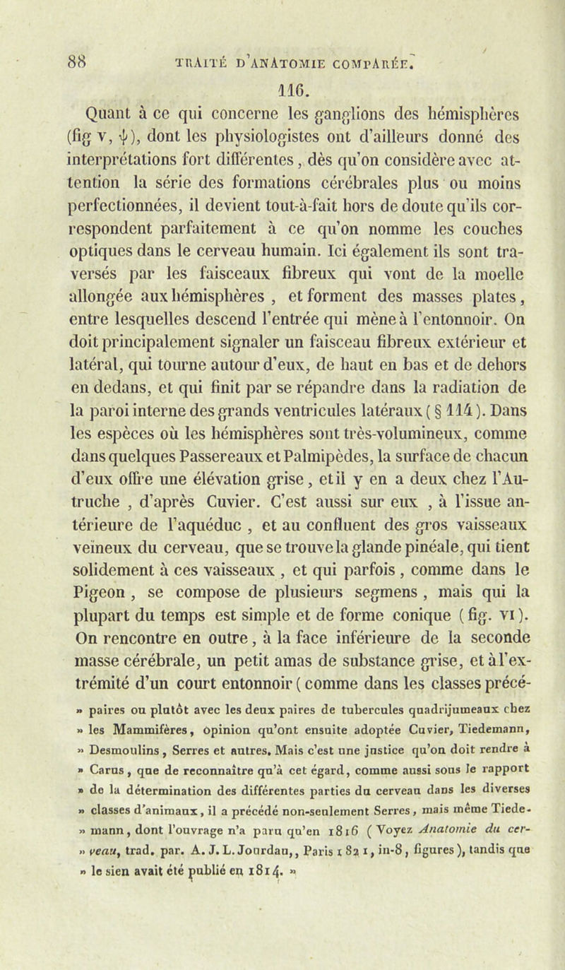 IIG. Quant à ce qui concerne les ganglions des hémisphères (fig V, dont les physiologistes ont d’ailleurs donné des interprétations fort différentes, dès qu’on considère avec at- tention la série des formations cérébrales plus ou moins perfectionnées, il devient tout-à-fait hors de doute qu’ils cor- respondent parfaitement à ce qu’on nomme les couches optiques dans le cerveau humain. Ici également ils sont tra- versés par les faisceaux fibreux qui vont de la moelle allongée aux hémisphères , et forment des masses plates, entre lesquelles descend l’entrée qui mène à l’entonnoir. On doit principalement signaler un faisceau fibreux extérieur et latéral, qui tourne autour d’eux, de haut en bas et do dehors en dedans, et qui finit par se répandre dans la radiation de la paroi interne des grands ventricules latéraux ( § 114 ). Dans les espèces où les hémisphères sont très-volumineux, comme dans quelques Passereaux et Palmipèdes, la surface de chacun d’eux offre une élévation grise, et il y en a deux chez l’Au- truche , d’après Cuvier. C’est aussi sur eux , à l’issue an- térieure de Taquéduc , et au confluent des gros vaisseaux veineux du cerveau, que se trouvela glande pinéale, qui tient solidement à ces vaisseaux , et qui parfois, comme dans le Pigeon , se compose de plusieurs segmens , mais qui la plupart du temps est simple et de forme conique ( fig. vi ). On rencontre en outre, à la face inférieure de la seconde masse cérébrale, un petit amas de substance grise, etàl’ex- trémité d’un court entonnoir ( comme dans les classes précé- » paires ou plutôt avec les deux paires de tubercules quadrijumeaux chez les Mammifères, Opiniou qu’ont ensuite adoptée Cuvier, Tiedemann, »> Desmoulins, Serres et autres. Mais c’est une justice qu’on doit rendre a » Carus, que de reconnaître qu’à cet égard, comme aussi sous le rapport » de la détermination des différentes parties du cerveau dans les diverses » classes d’animaux, il a précédé non-seulement Serres, mais meme Tiede- » mann, dont l’ouvrage n’a paru qu’en i8i6 Anatomie du cer- » veau, trad. par. A. J. L. Jourdan,, Paris 1821, in-8, figures ), tandis que O le sien avait été publié en 1814. »