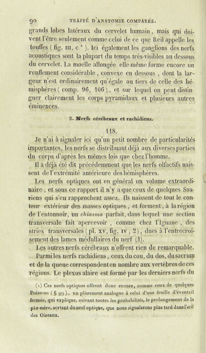 {grands lobes latéraux du cervelet humain, mais qui doi- vent l’étre seulement comme celui de ce que Reil appelle les touffes ( fig. III, c * ). Ici également les ganglions des nerfs acoustiques sont la plupart du temps très-visibles au dessous du cervelet. La moelle allongée elle-même forme encore un renflement considérable, convexe en dessous , dont la lar- geur n’est ordinairement qu’égale au tiers de celle des hé- misphères ( comp. 96, 106), et sur lequel on peut distin- guer clairement les corps pyramidaux et plusieurs autres éminences. 2. Nerfs cérébraux et rachidiens. 118. Je n’ai à signaler ici qu’un petit nombre de particularités importantes, les nerfs se distribuant déjà aux diverses parties du corps d’après les mêmes lois que chez l’homme. Il a déjà été dit précédemment que les nerfs olfactifs nais- sent de l’extrémité antérieure des hémisphères. Les nerfs optiques ont en général un volume extraordi- naire , et sous ce rapport il n’y a que ceux de quelques Sau- riens qui s’en rapprochent assez. Ils naissent de tout le con- tour extérieur des masses optiques , et forment, à la région de l’entonnoir, un chiasma parfait, dans lequel une section transversale fait apercevoir , comme chez l’Iguane , des stries transversales ( pl. xv, fîg. iv , 2), dues à l’entrecroi- sement des lames médullaires du nerf (1). Les autres nerfs cérébraux n’offrent rien de remarquable. Parmi les nerfs rachidiens, ceux du cou, du dos, du sacrum et de la queue correspondent en nombre aux vertèbres de ces régions. Le plexus alaire est formé par les derniers nerfs du (i) Ces nerfs optiques offrent donc encore, comme ceux de quelques Poissons (§ 99), un plissement analogue à celui d’une feuille d’éventail fermée, qui explique, suivant toutes les probabilités, le prolongement de la pie-mère, sortant dunerf optique, que nous signalerons plus tarddansl’ceil des Oiseaux.