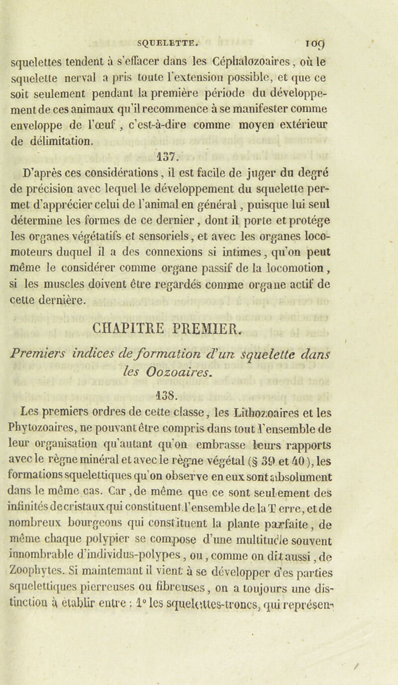 SQUELETTE. lOÇ) squelettes tendent à s’effacer dans les Céphalozoaires, où le squelette nerval a pris toute l’extension possible, et que ce soit seulement pendant la première période du développe- ment de ces animaux qu’il recommence à se manifester comme enveloppe de l’œuf, c’est-à-dire comme moyen extérieur de délimitation. 137. D’après ces considérations, il est facile de juger du degré de précision avec lequel le développement du squelette per- met d’apprécier celui de l’animal en général, puisque lui seul détermine les formes de ce dernier, dont il porte et protège les organes végétatifs et sensoriels, et avec les organes loco- moteurs duquel il a des connexions si intimes, qu’on peut même le considérer comme organe passif de la locomotion, si les muscles doivent être regardés comme organe actif de celte dernière. CHAPITRE PREMIER, Premiers indices de formation d un squelette dans les Oozoaires. 138. Les premiers ordres de cette classe, les Litboz;oaires et les Phytozoaires, ne pouvant être compris dans tout l’ensemble de leur organisation qu’autant qu’on embrasse leurs rapports avec le règne minéral et avec le règ:ne végétal (§ 39 et 40 ), les formations squelettiques qu’on observe en eux sont sibsolument dans le même cas. Car, de même que ce sont seul ement des infinités decristauxqui conslituenll’ensemble de la T erre, et de nombreux bourgeons qui constituent la plante pajrfaite, de même chaque polypier se compose d’une multitude souvent innombrable d’individus-polypes, ou, comme on dit aussi, de Zoophytes. Si mainteniant il vient à se développer des parties squelettiques pierreuses ou fibreuses, on a toujours une dis- t'mciiou à établir entre ; 1® les squeltutcs-ironcs, qui représeu-i