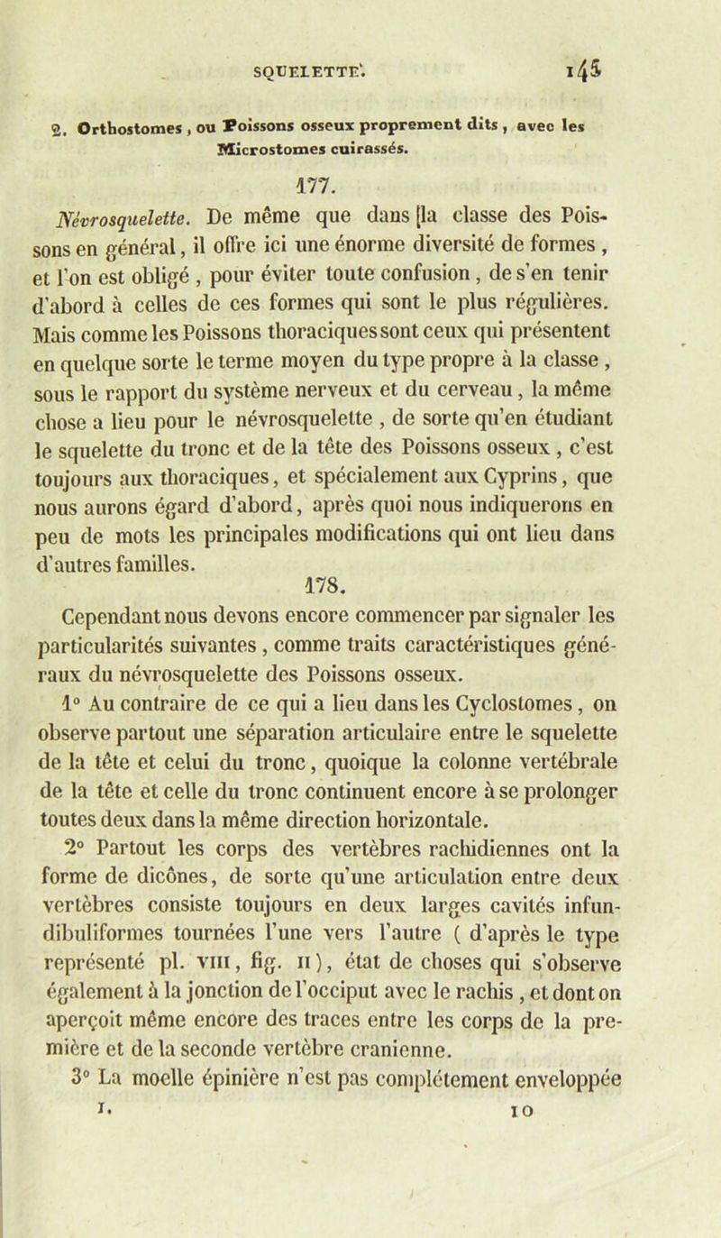 squelette'. i4^ 2. Orthostomes , ou boissons osseux proprement dits , avec les Microstomes cuirassés. 177. Ncvrosquelette. De même que dans [la classe des Pois- sons en général, il offre ici une énorme diversité de formes , et l’on est obligé , pour éviter toute confusion, de s’en tenir d’abord à celles de ces formes qui sont le plus régulières. Mais comme les Poissons thoraciques sont ceux qui présentent en quelque sorte le terme moyen du type propre à la classe , sous le rapport du système nerveux et du cerveau, la même chose a lieu pour le névrosquelette , de sorte qu’en étudiant le squelette du tronc et de la tête des Poissons osseux , c’est toujours aux thoraciques, et spécialement aux Cyprins, que nous aurons égard d’abord, après quoi nous indiquerons en peu de mots les principales modifications qui ont lieu dans d’autres familles. 178. Cependant nous devons encore commencer par signaler les particularités suivantes, comme traits caractéristiques géné- raux du névrosquelette des Poissons osseux. 1“ Au contraire de ce qui a lieu dans les Cyclostomes, on observe partout une séparation articulaire entre le squelette de la tête et celui du tronc, quoique la colonne vertébrale de la tête et celle du tronc continuent encore à se prolonger toutes deux dans la même direction horizontale. 2° Partout les corps des vertèbres racliidiennes ont la forme de dicônes, de sorte qu’une articulation entre deux vertèbres consiste toujours en deux larges cavités infun- dibuliformes tournées l’une vers l’autre ( d’après le type représenté pl. viii, fig. ii ), état de choses qui s’observe également à la jonction de l’occiput avec le rachis , et dont on aperçoit même encore des traces entre les corps de la pre- mière et de la seconde vertèbre crânienne. 3“ Lu moelle épinière n’est pas complètement enveloppée I. lO