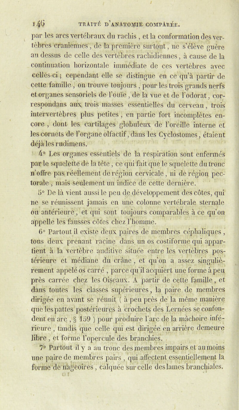 par les arcs vcrlébraiix du rachis , et la conformation des ver- tèbres crâniennes, de la première surtout, ne s’élève {ruère au dessus de celle des vertèbres rachidicunes, à cause de la continuation horizontale immédiate de ces vertèbres avec celles-ci ; cependant elle se distingue en ce qu’à partir de cette famille, on trouve toujours , pour les trois grands nerfs et organes sensoriels de l’ouïe , de la vue et de l’odorat, cor- respondans aux trois masses essentielles du cerveau, trois intervertèbres plus petites, en partie fort incomplètes en- core , dont les cartilages globuleux de l’oreille interne et les cornets de l’organe olfactif, dans les Cyclostomes, étaient déjà les rudimens. 4® Les organes essentiels de la respiration sont enfermés par le squelette de la tète, ce qui fait que le squelette du tronc n’offre pas réellement de région cervicale, ni de région pec- torale , mais seulement un indice de cette dernière. 5° De là vient aussi le peu de développement des côtes, qui ne se réunissent jamais en une colonne vertébrale sternale ou antérieure, et qui sont toujours comparables à ce qu’on appelle les fausses côtes chez l’homme. 6° Partout il existe deux paires de membres céphaliques , tous deux prenant racine dans, un os cosliforme qui appar- tient à la vertèbre auditive située entre les vertèbres pos- térieure et médiane du crâne, et qu’on a assez singuliè- rement appelé os carré , parce qu'il acquiert une forme à peu près carrée chez les Oiseaux. A partir de cette famille, et dans toutes les classes supérieures, la paire de membres dirigée en avant se réunit ( à peu près de la meme manière que les pattes postérieures à crochets des Lernées se confon- dent en arc ,§159) pour produire l’arc de la mâchoire infé- rieure , tandis que celle qui est dirigée en arrière demeure libre , et forme l’opercule des branchies. . 1° Partout il y a au tronc des membres impairs et au moins une paire de membres pairs , qui alTectcnt essentiellement la forme de nageoires, calquée sur celle des lames branchiales.