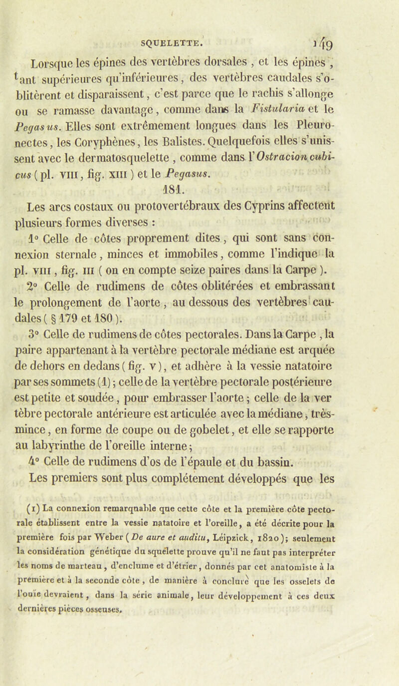 Lorsque les épines des vertèbres dorsales , et les épines , ^ant supérieures qu’inférieures, des vertèbres caudales s’o- blitèrent et disparaissent, c’est parce que le rachis s’allonf^e ou se ramasse davantage, comme dans la Fistularia et le Elles sont extrêmement longues dans les Pleuro- nectes, les Coryphènes, les Balistes. Quelquefois elles s’unis- sent avec le dermatosquelette , comme dans VOstracioncubi- cus ( pl. VIII, fig. XIII ) et le Fegasus. 181. Les arcs costaux ou protovertébraux des Cyprins affectent plusieurs formes diverses ; 1“ Celle de côtes proprement dites, qui sont sans con- nexion sternale, minces et immobiles, comme l’indique la pl. VIII, fig. III ( on en compte seize paires dans la Carpe ). 2“ Celle de rudimens de côtes oblitérées et embrassant le prolongement de l’aorte, au dessous des vertèbres*cau- dales(§179etl80). 3® Celle de rudimens de côtes pectorales. Dans la Carpe , la paire appartenant à la vertèbre pectorale médiane est arquée de dehors en dedans ( fig. v ), et adhère à la vessie natatoire par ses sommets (1) ; celle de la vertèbre pectorale postérieure est petite et soudée, pom’ embrasser l’aorte ; celle de la ver tèbre pectorale antérieure est articulée avec la médiane, très- mince , en forme de coupe ou de gobelet, et elle se rapporte au labyrinthe de l’oreille interne ; 4® Celle de rudimens d’os de l’épaule et du bassin. Les premiers sont plus complètement développés que les (i) La connexion remarquable que cette côte et la première côte pecto- rale établissent entre la vessie natatoire et l’oreille, a été décrite pour la première fois par Weber ( Z)e aare er Léipzick, 1820); seulement la considération génétique du squelette prouve qu’il ne faut pas interpréter les noms de marteau , d’enclume et d’étrier, donnés par cet anatomiste à la première et à la seconde côte , de manière à conclure que les osselets do l’ouïe devraient, dans la série animale, leur développement à ces deux dernières pièces osseuses.