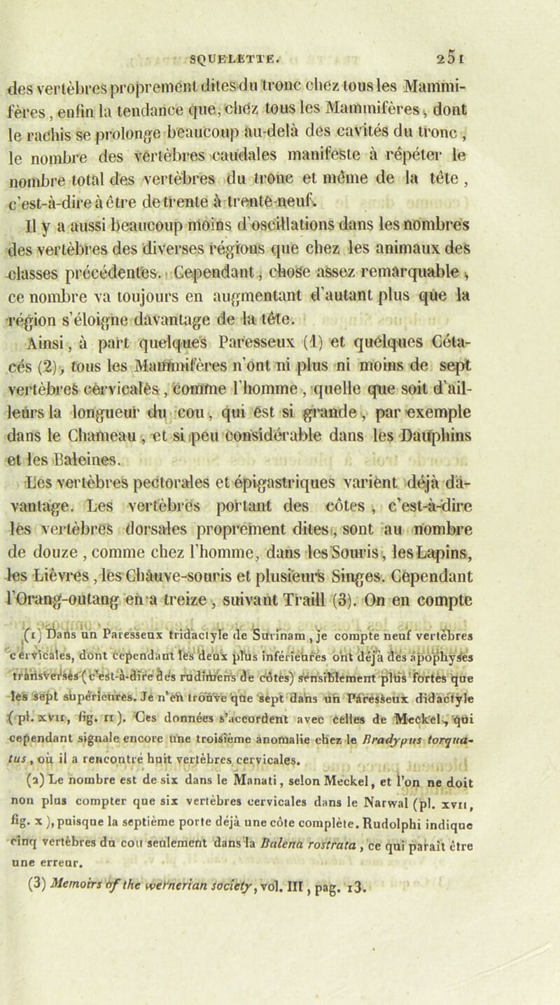 des vertèbres proprenienl dites du tronc cliez tous les Mammi- fères , enfin la tendance que,cliez tous les Mammifères % dont le rachis se prolonge beaucoup au-delà des cavités du tronc , le nombre des vertèbres caudales manifeste à répéter le nombre total des vertèbres du trône et môme de la tête , c'est-à-dire à être de trente à trente-neuf. Il y a aussi beaucoup moins d’oscillations dans les nombres des vertèbres des diverses régions que chez les animaux des niasses précédentes. vGqDendant.j chose assez remarquable ^ ce nombre va toujours en augmentant d’autant plus que la ■région s’éloigne davantage de la tête. Ainsi, à part quelques Paresseux (1) et quelques Céta- cés (2)^ tous les Mannnifères n’ont ni plus ni moins de sept vertèbres céa-vicalès, comme l’homme, quelle qne soit d’ail- leùrsla longueur du cou , qui ést si grande , par exemple dans le Chameau, et si peu êorisidéi'able dans les Dauphins et les Baleines. L'es vertèbres pectorales et épigastriques variènt déjà da- vantage. Les vertébrés portant des côtes , c’est-à-dire lès vertèbres dorsales proprement dilest, sont au nombre de douze , comme chez l’homme, dans les Souris, les Lapins, les Lièvres, lès Chàuve-souris et plusieurs Singes. Cependant l’Orang-outang eh a treize , suivant Tfaill (3). On en compte j daiis ah Paresseux tridactyle de Srtrrnam , Je compté neuf verteLres cérvtcaies, dont Oependant lè's'îie'ax pTüs infénehfés ont îléjà dés âpôphÿrfes tràhsvei*sés(c'est-à-dire dés rudiibén^ de édtès) sénstlSiement pllis’fbrtès que les'sept supcfrîenres. Je n*èh Irô’û've'qùe'sept dahs un Pà'résèeux didàciÿle ( pl. kVu, tig. ri). Oes données s’accordent avec celles de Meckel.,’qtii cependant signale encore une troisième anomalie chez le liradypus torqita- tus , où il a rencontré huit vertèbres cervicales. (a) Le nombre est de six dans le Manati, selon Méckel, et l’on ne doit non plus compter que six vertèbres cervicales dans le Narwal (pl. xvii, fig. x),pnisqne la septième porte déjà une côte complète. Rudolphi indique cinq vertèbres du cou seulement dans la Bctlena rostrata, ce qui paraît être une erreur, (3) Memoirs af the weyntrian socie(y,y6l. III, pag. i3.
