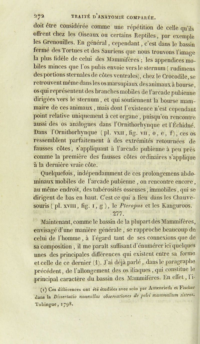 doit être considérée comme une répétition de celle qu’ils offrent chez les Oiseaux ou certains Reptiles, par exemple les Grenouilles. En général, cependant, c’est dans le bassin fermé des Tortues et des Sauriens que nous trouvons l’image la plus fidèle de celui des Mammifères ; les appendices mo- biles minces que l’os pubis envoie vers le sternum ( rudimens des portions sternales de côtes ventrales), chez le Crocodile, se retrouvent meme dans les os marsupiaux desanimaux à bourse, os qui représentent des branches mobiles de l’arcade pubienne dirigées vers le sternum, et qui soutiennent la bourse mam- maire de ces animaux, mais dont l’existence n’est cependant point relative uniquement à cet organe, puisqu’on rencontre aussi des os analogues dans l’Ornithorhynque et l’Échidné. Dans l’Ornithorhynque (pl. vxii, fig. vu, o, e, f), ces os ressemblent parfaitement à des extrémités retournées de fausses côtes, s’appliquant à l’arcade pubienne à peu près comme la première des fausses côtes ordinaires s’applique à la dernière vraie côte. Quelquefois, indépendamment de ces prolongemens abdo- minaux mobiles de l’arcade pubienne, on rencontre encore, au même endroit, des tubérosités osseuses, immobiles, qui se dirigent de bas en haut. C’est ce qui a lieu dans les Chauve- souris ( pl. XVIII, fig. I, g ), le Pteropus et les Kanguroos. 277. Maintenant, comme le bassin de la plupart des Mammifères, envisagé d’une manière générale , se rapproche beaucoup de celui de l’homme, à l’égard tant de ses connexions que de sa composition , il me paraît suffisant d’énumérer ici quelques unes des principales différences qui existent entre sa forme et celle de ce dernier (1). J’ai déjà parlé, dans le paragraphe précédent, de l’allongement des os iliaques, qui constitue le principal caractère du bassin des Mammifères. En effet, 1 i- (i) Ces Uiffêiences ont été étudiées avec soin par AntenrielL et FiscLer dans la DisserCatio nonntiUas observationes de pelvi maininaliurn sistens, Tubingue, 1798.