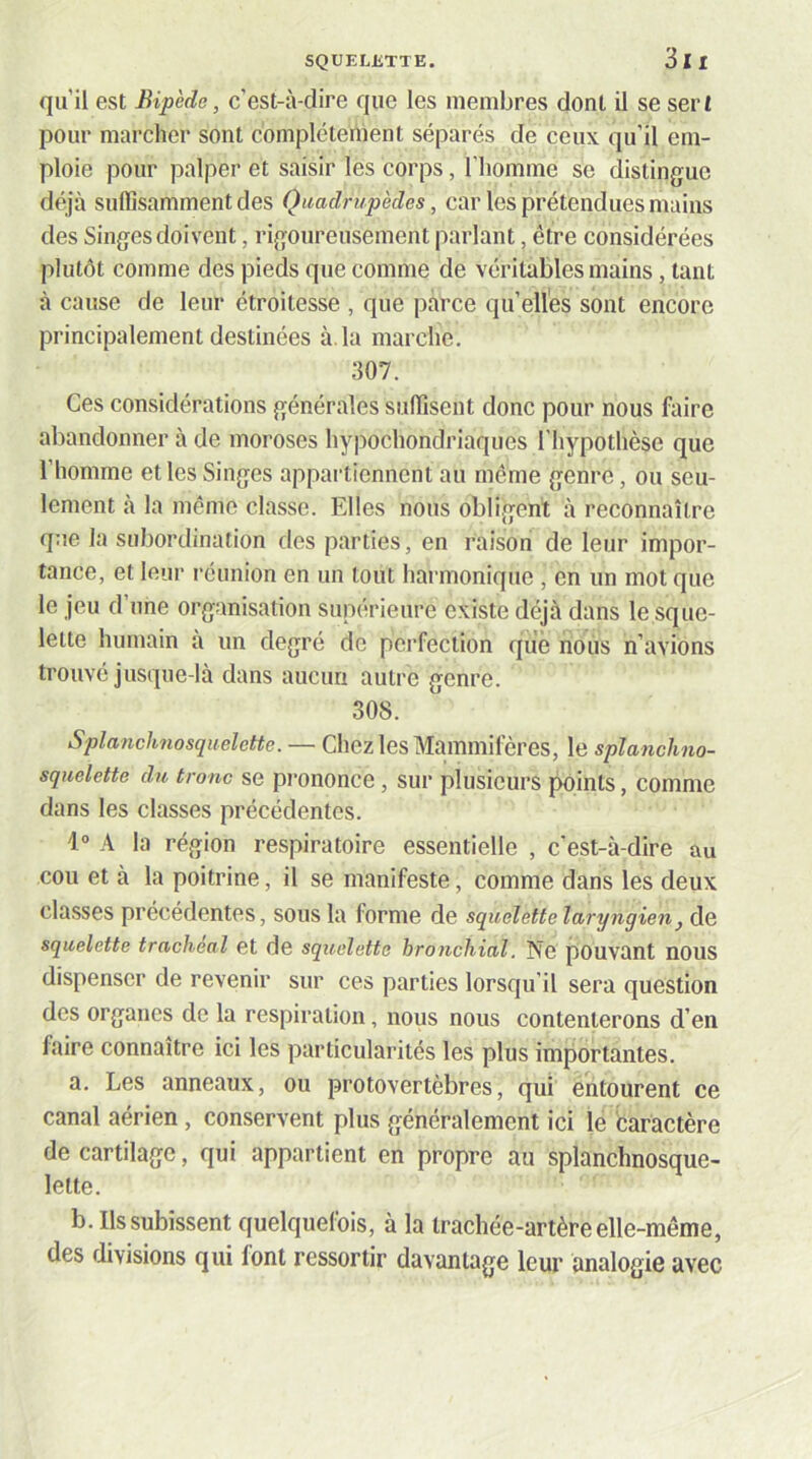 qu’il est Bipède, c’est-à-dire que les membres dont il se sert pour marcher sont complètement séparés de ceux qu’il em- ploie pour palper et saisir les corps, l’homme se distingue déijà suffisamment des Quadrupèdes, car les prétendues mains des Singes doivent, rigoureusement parlant, être considérées plutôt comme des pieds que comme de véritables mains, tant à cause de leur étroitesse , que parce quelles sont encore principalement destinées à, la marche, 307. Ces considérations générales suffisent donc pour nous faire abandonner à de moroses hypochondriaques l'hypothèse que l’homme et les Singes appartiennent au même genre, ou seu- lement à la même classe. Elles nous obligent à reconnaître que la subordination des parties, en raison de leur impor- tance, et leur réunion en un tout harmonique , en un mot que le jeu d’une organisation supérieure existe déjà dans le sque- lette humain à un degré de perfection que nous n’avions trouvé jusque-là dans aucun autre genre. 308. Splanchnosquelette. — Chez les Mammifères, le splanchno- squelette du tronc se prononce, sur plusieurs points, comme dans les classes précédentes. 1° A la région respiratoire essentielle , c'est-à-dire au cou et à la poitrine, il se manifeste, comme dans les deux classes précédentes, sous la forme de squelette laryngien, de squelette trachéal et de squelette hroncliial. Ne pouvant nOUS dispenser de revenir sur ces parties lorsqu’il sera question des organes de la respiration, nous nous contenterons d’en faire connaître ici les particularités les plus importantes. a. Les anneaux, ou protovertèbres, qui entourent ce canal aérien , conservent plus généralement ici le caractère de cartilage, qui appartient en propre au splanchnosque- lette. b. Ils subissent quelquefois, à la trachée-artère elle-même, des divisions qui font ressortir davantage leur analogie avec