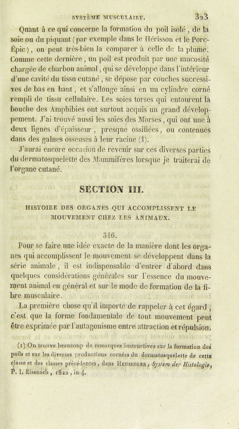 Quant à ce qui concerne la formation du poil isolé , de la soie ou du piquant ( par exemple dans le Hérisson et le Porc- Épic), on peut très-bien la comparer à celle de la plume. Comme cette dernière , un poil est produit par une mucosité chargée de charbon animal, qui se développe dans l’intérieur d’une cavité du tissu cutané , se dépose par couches successi- ves de bas en haut, et s’allonge ainsi en un cylindre corné rempli de tissu cellulaire.. Les soies torses qui entourent la bouche des Amphibies ont surtout acquis un grand dévelop- pement. J’ai trouvé aussi les soies des Morses, qui ont une à deux lignes d’épaisseur , presque ossifiées, ou contenues dans des gaines osseuses à leur racine (1). J’aurai encore occasion de revenir sur ces diverses parties dudermatosquelelte des Mammifères lorsque je traiterai de l’organe cutané. SECTIOIV lïl. HISTOIRE DES ORGANES QUI ACCOMPLISSENT LE MOUVEMENT CHEZ LES ANIMAUX. 346. Pom’ se faire une idée exacte de la manière dont les orga- nes qui accomplissent le mouvement se développent dans la série animale, il est indispensable d’entrer d’abord dans quelques considérations générales sur l’essence du mouve- ment animal en général et sur le mode de formation de la fi- bre musculaire. La première chose qu’il importe de rappeler à cet égard , c’est que la forme fondamentale de tout mouvement peut être exprimée par l’antagonisme entre attraction et répulsion. (i) On troHve beaucoup de remarques instructives sur la formation des poils et sur les diverses productions cornées du dermaiosquelette de cette classe et des classes précédentes, dans Heüsiiîgeiv, Sp/em der Histologie, P. 1. Eisenacl», i8aa , in-4.