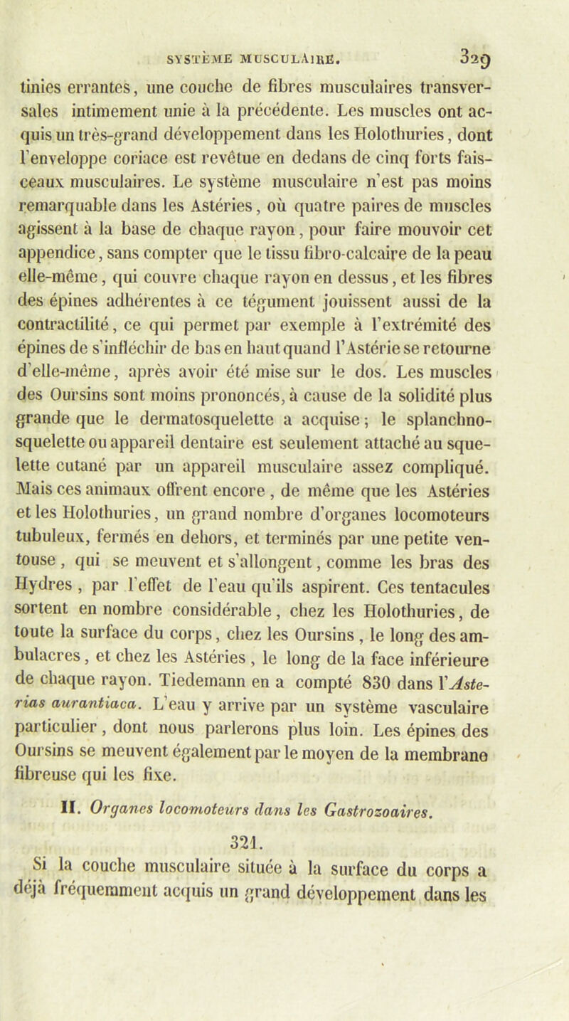 linies errantes, une couche de fibres musculaires transver- sales intimement unie à la précédente. Les muscles ont ac- quis un très-grand développement dans les Holothuries, dont l’enveloppe coriace est revêtue en dedans de cinq forts fais- ceaux musculaires. Le système musculaire n’est pas moins remarquable dans les Astéries, où quatre paires de muscles agissent à la base de chaque rayon, pour faire mouvoir cet appendice, sans compter que le tissu fibro-calcaire de la peau elle-même, qui couvre chaque rayon en dessus, et les fibres des épines adhérentes à ce tégument jouissent aussi de la contractilité, ce qui permet par exemple à l’extrémité des épines de s’infléchir de bas en haut quand l’Astérie se retourne d’elle-même, après avoir été mise sur le dos. Les muscles des Oursins sont moins prononcés, à cause de la solidité plus grande que le dermatosquelette a acquise ; le splanchno- squelette ou appareil dentaire est seulement attaché au sque- lette cutané par un appareil miiscnlaire assez compliqué. Mais ces animaux offrent encore , de même que les Astéries et les Holothuries, un grand nombre d’organes locomoteurs tubuleux, fermés en dehors, et terminés par une petite ven- touse , qui se meuvent et s’allongent, comme les bras des Hydres , par l’effet de l’eau qu’ils aspirent. Ces tentacules sortent en nombre considérable, chez les Holothuries, de toute la surface du corps, chez les Oursins, le long des am- bulacres, et chez les Astéries , le long de la face inférieure de chaque rayon. Tiedemann en a compté 830 dans YAste- rias aurantiaca. L eau y arrive par un svstème vasculaire particulier, dont nous parlerons plus loin. Les épines des Oursins se meuvent également par le moyen de la membrane fibreuse qui les fixe. II. Organes locomoteurs dans les Gastrozoaires. 321. Si la couche musculaire située à la surface du corps a déjà fréquernnient actjuis un grand développement dans les