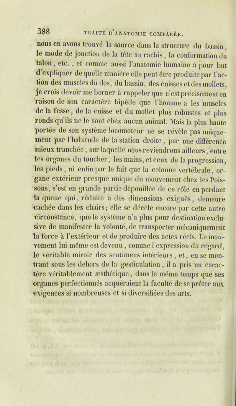 . nous en avons trouvé la source dans la structure du bassin, le mode de jonction de la tête au rachis, la conformation du talon, etc. , et comme aussi l’anatoinie humaine a pour but d expliquer de quelle manière elle peut être produite par l’ac- tion des muscles du dos, du bassin, des cuisses et des mollets, je crois devoir me borner à rappeler que c’est précisément en 'raison de son caractère bipède que l’homme a les muscles de la fesse, de la cuisse et du mollet plus robustes et plus ronds qu’ils ne le sont chez aucun animal. Mais la plus haute portée de son système locomoteur ne se révèle pas unique- ment par l’habitude de la station droite, par une différence mieux tranchée, sur laquelle nous reviendrons ailleurs, entre les organes du toucher, les mains, et ceux de la progression, les pieds , ni enfin par le fait que la colonne vertébrale, or- gane extérieur presque unique du mouvement chez les Pois- sons, s’est en grande partie dépouillée de ce rôle en perdant la queue qui, réduite à des dimensions exiguës, demeure cachée dans les chairs ; elle se décèle encore par cette autre circonstance, que le système n’a plus pour destination exclu- sive de manifester la volonté, de transporter mécaniquement la force à l’extérieur et de produire des actes réels. Le mou- vement lui-même est devenu, comme l’expression du regard, le véritable miroir des senlimens intérieurs, et, en se mon- trant sous les dehors de la gesticulation , il a pris un carac- tère véritablement æsthé tique, dans le même temps que ses organes perfectionnés acquéraient la faculté de se prêter aux exigences si nombreuses et si diversifiées des arts.