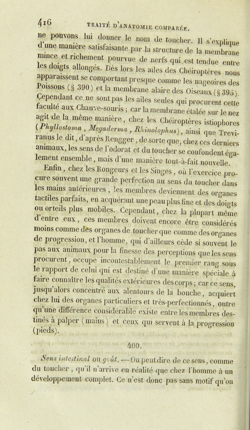 d’am\tomie compari^:e, ne pouvons lui donner le nom de touclier. Il s'explique d une mamere saüsfu,same par la structure de la meJbrtlne ince et ricliement pourvue de nerfs qui est tendue entre CS doigts allongés. Dès lors les ailes des Chéiroptères nous apparaissent se comportant presque comme les nageoires des Poissoi^ ( § 390 ) et la membrane alaire des Oiseaux ( § 39ii ) Cependant ce ne sont pas les ailes seules qui procurent cette facul e aux Chauve-souris ; car la iiieitibraiie étalée sur le nés agit de la meme manière, chez les Chéiroptères istiophores {Phyllostoma, Meyaderma, Rhinolophus), ainsi que Trevi- ranus le dit, d’après Rengger, de sorte que, ciiez ces derniers animaux, les sens de l’odorat et du toucher se confondent éoa- lement ensemble, mais d’une manière lout-à-fait nouvelle. Enfin, chez les Rongeurs et les Singes, où l’exercice pro- cure souvent une grande perfection au sens du toucher dans les mains antérieures , les membres deviennent des organes tactiles parfaits, en acquérant une peau plus fine et des doigts ou orteils plus mobiles. Cependant, chez la plupart même d entre eux, ces membres doivent encore être considérés moins comme des organes de toucher que comme des organes de progression, et 1 homme, qui d’ailleurs cède si souvent le pas aux animaux pour la finesse des perceptions que les sens procurent, occupe incontestablement le premier rang sous le rapport de celui qui est destiné d’une manière spéciale à faire connaître les qualités extérieures des corps ; car ce sens, jusqu’alors concentré aux alentours de la bouche, acquiert chez lui des organes particuliers et très-perfectionnés, outre qu une différence considérable existe entre les membres des- tines a palpei (mains) et ceux qui servent à la progression (pieds). ÙOO. Sens intestinal ou goût. ■—On peut dire de ce sens, comme du toucher , qu il n arrive en réalité que chez l’iiomme à un développement complet. Ce n’est donc pas sans motif qu’oii /