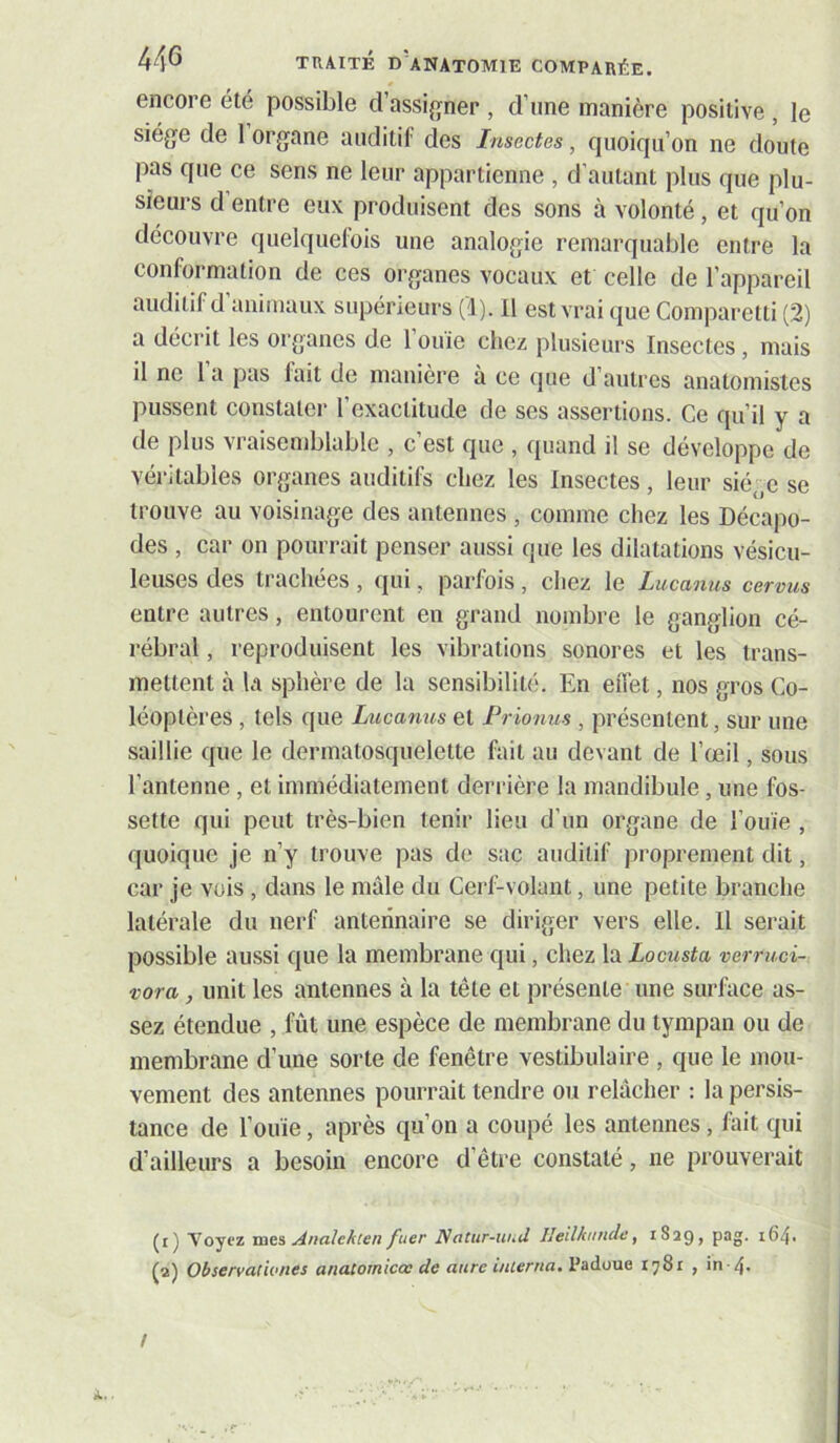 encore été possible d’assijrner , d’une manière positive , le siège de 1 organe auditif des Insectes, quoiqu’on ne doute pas que ce sens ne leur appartienne , d’autant plus que plu- sieurs d entre eux produisent des sons à volonté, et qu’on découvre quelquefois une analogie remarquable entre la conformation de ces organes vocaux et celle de l’appareil auditif d animaux supérieurs (1). il est vrai que Comparetti (2) a décrit les organes de 1 ouie chez plusieurs Insectes, mais il ne 1 a pas lait de manière à ce (|ue d’autres anatomistes pussent constater l’exactitude de ses assertions. Ce qu’il y a de plus vraisemblable , c’est que , quand il se développe de véritables organes auditifs chez les Insectes, leur siège se trouve au voisinage des antennes , comme chez les Décapo- des , car on pourrait penser aussi que les dilatations vésicu- leuses des trachées , qui, parfois , chez le Lucanus cervus entre autres, entourent en grand nombre le ganglion cé- rébral , reproduisent les vibrations sonores et les trans- mettent à la sphère de la sensibilité. En eiTet, nos gros Co- léoptères , tels que Lucanus et Prionus , présentent, sur une saillie que le dermatosquelette fait au devant de l’œil, sous l’antenne, et immédiatement derrière la mandibule, une fos- sette qui peut très-bien tenir lieu d’un organe de l’ouïe , quoique je n’y trouve pas de sac auditif proprement dit, car je vois, dans le mâle du Cerf-volant, une petite branche latérale du nerf anteiinaire se diriger vers elle. Il serait possible aussi que la membrane qui, chez la Locusta verrud- vora, unit les antennes à la tête et présente une surface as- sez étendue , fût une espèce de membrane du tympan ou de membrane d’une sorte de fenêtre vestibulaire , que le mou- vement des antennes pourrait tendre ou relâcher : la persis- tance de l’ouïe, après qu’on a coupé les antennes, fait qui d’ailleurs a besoin encore d’être constaté, ne prouverait (t) Voyez mes A/ialeAten fuer Natur-iind Heilknnde, iSaQ» P^o' (a) Observat 'wnes anatomicœ de anre inierna. Padoue 1781 , in 4. /