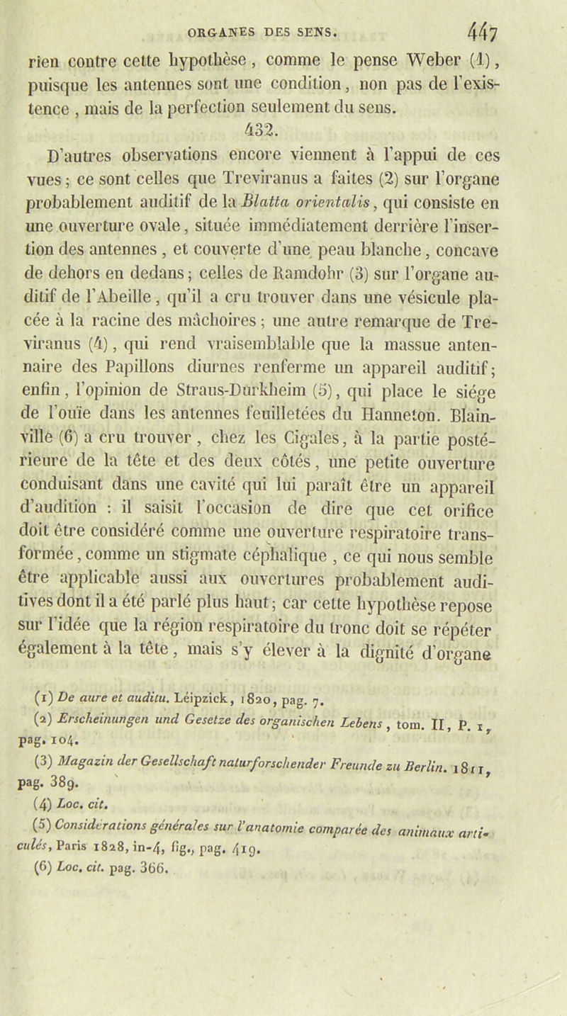 rien contre cette hypothèse, comme le pense Weber (i), puisque les antennes sont une condition, non pas de l’exis- tence , mais de la perfection seulement du sens. 432. D’autres observations encore viennent à l’appui de ces vues ; ce sont celles que Treviranus a faites (2) sur l’organe probablement auditif de X'A Blatta orientalis, qui consiste en une ouverture ovale, située immédiatement derrière l’inser- tion des antennes , et couverte d’une peau blanche, concave de dehors en dedans ; celles de Ramdohr (3) sur l’organe au- ditif de l’Abeille, qu’il a cru trouver dans une vésicule pla- cée à la racine des mâchoires ; une autre remarque de Tre- viranus (4), qui rend vraisemblable que la massue anten- naire des Papillons diurnes renferme un appareil auditif; enfin, l’opinion de Straus-Durkheim (5), qui place le siège de l’ouïe dans les antennes feuilletées du Hanneton. Blain- ville (6) a cru trouver, chez les Cigales, à la partie posté- rieure de la tête et des deux côtés, une petite ouverture conduisant dans une cavité qui lui paraît être un appareil d’audition ; il saisit l'occasion de dire que cet orifice doit être considéré comme une ouverture respiratoire trans- formée , comme un stigmate céphalique , ce qui nous semble être applicable aussi aux ouvertures probablement audi- tives dont il a été parlé plus haut ; car cette hypothèse repose sur l’idée que la région respiratoire du tronc doit se répéter également à la tête, mais s’y élever à la dignité d’organe (1) De aure et auditu. Léipzick, 1820, pag. 7. (2) Erscheiniwgen imd Gesetze des organischen Lebens , tom. II, P, i pag. 104. (3) Magazin der Geselhchaft natarforschendev Freunde zu Berlin. 181 r pag. 38g. (4) Doc, cit. (5) Considérations générales sur Vanatomie comparée des animaux arti- culés, Vixvïs 1828, in-4, fig., pag. 4ig. (6) Doc, cit. pag. 366.