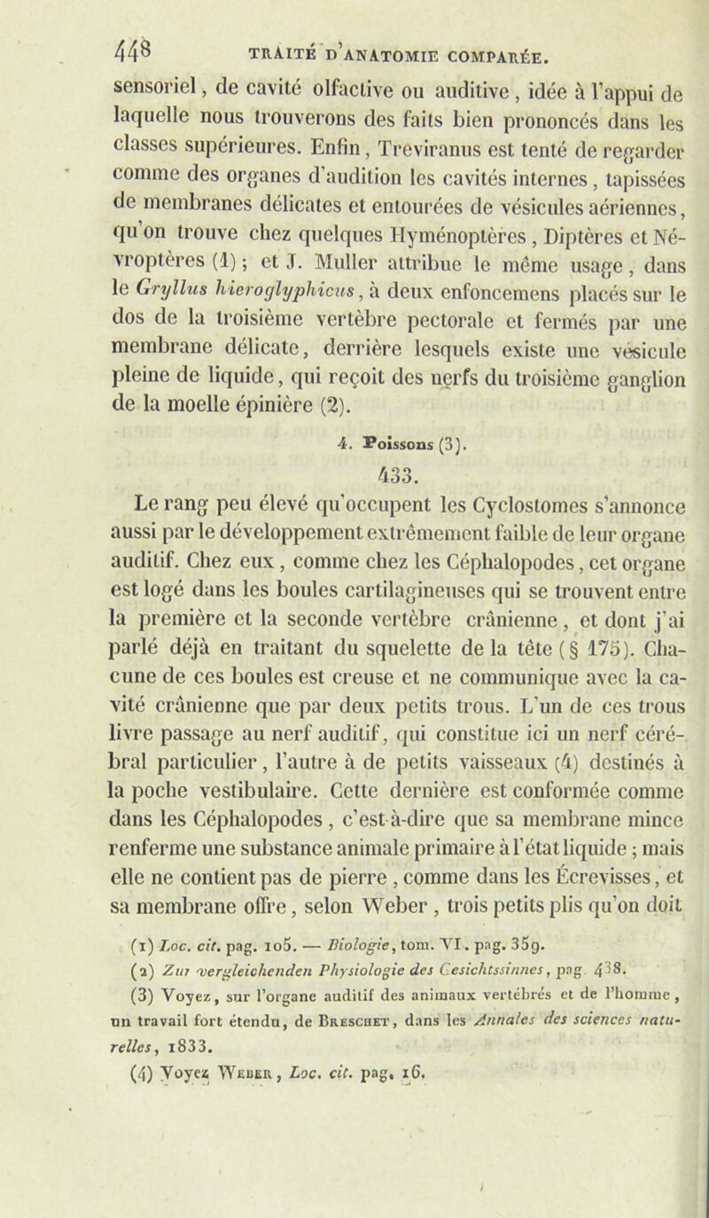 sensoriel, de cavité olfactive ou auditive , idée à l’appui de laquelle nous trouverons des faits bien prononcés dans les classes supérieures. Enfin, Treviranus est tenté de rejjarder comme des organes d’audition les cavités internes, tapissées de membranes délicates et entourées de vésicules aériennes, qu on trouve chez quelques Hyménoptères, Diptères et Né- vroptères (1) ; et J. Muller attribue le même usage, dans le Gryllus hieroghjphicus, à deux enfoncemens placés sur le dos de la troisième vertèbre pectorale et fermés par une membrane délicate, derrière lesquels existe une vésicule pleine de liquide, qui reçoit des nerfs du troisième ganglion de la moelle épinière (2). 4. Poissons (3). 433. Le rang peu élevé qu’occupent les Cyclostomes s’annonce aussi par le développement extrêmement faible de leur organe auditif. Chez eux, comme chez les Céphalopodes, cet organe est logé dans les boules cartilagineuses qui se trouvent entre la première et la seconde vertèbre crânienne , et dont j’ai parlé déjà en traitant du squelette delà tête (§ 175). Cha- cune de ces boules est creuse et ne communique avec la ca- vité crânienne que par deux petits trous. L’un de ces trous livre passage au nerf auditif, qui constitue ici un nerf céré- bral particulier, l’autre à de petits vaisseaux (4) destinés à la poche vestibulaire. Cette dernière est conformée comme dans les Céphalopodes , c’est à-dire que sa membrane mince renferme une substance animale primaire à l’état liquide ; mais elle ne contient pas de pierre, comme dans les Écrevisses, et sa membrane offre, selon Weber , trois petits plis qu’on doit (1) Loc. cit, pag. io5. — Biologie, toni. VI. pag. 35g. (2) Zu7 'vergleiohenden Physiologie des Gesichcssinnes, pag. 4^8. (3) Voyez, sur l’organe auditif des animaux vertébrés et de riiotniue, un travail fort étendu, de Breschet, dans les Annales des sciences natu- relles, i833. (4) Voyez Weuer, Loc, cit. pag, 16.