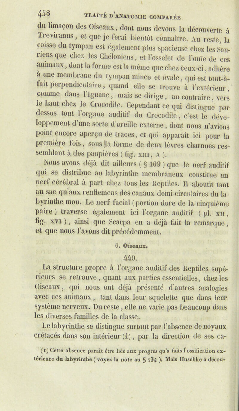 du limaçon des Oiseaux, dont nous devons la découverte à Ireviranus, et que je ferai bientôt connaître. Au reste, la caisse du tympan est éjjalement plus spacieuse chez les Sau- riens que chez les Chéloniens, et l’osselet de l’ouïe de ces animaux, dont la forme est la même que chez ceux-ci, adhère à une membrane du tympan mince et ovale, qui est tout-à- fait perpendiculaire, quand elle se trouve à l’extérieur, comme dans l’bjuane, mais se diri^ïe, au contraire, vers le haut chez le Crocodile. Cependant ce qui distingue par dessus tout l’organe auditif du Crocodile, c’est le déve- loppement d’une sorte d’oreille externe, dont nous n’avions point encore aperçu de traces, et qui apparaît ici pour la première fois, sous [la forme de deux lèvres chai’nues res- semblant à des paupières ( fig. xiii, A ). Nous ayons déjà dit ailleurs ( § 109 ) que le nerf auditif qui se distribue au labyrinthe membraneux constitue un nerf cérébral à part chez tous les Reptiles. Il aboutit tant au sac qu aux renflemens des canaux demi-circulaires du la- byrinthe mou. Le nerf facial (portion dure de la cinquième paire ) traverse également ici l’organe auditif ( pl. xii, fig. XVI ), ainsi que Scarpa en a déjà fait la remarque, et que nous l’avons dit précédemment. 6. Oiseaux. 440. La structure propre à l’organe auditif des Reptiles supé- rieurs se retrouve, quant aux parties essentielles, chez les Oiseaux, qui nous ont déjà présenté d’autres analogies avec ces animaux, tant dans leur squelette que dans leur système nerveux. Du reste, elle ne varie pas beaucoup dans les diverses familles de la classe. Le labyrinthe se distingue sm'tout par l’absence de noyaux crétacés dans sou intérieur (1), par la direction de ses ca- (i) Cette absence parait être liée aux progrès qu’a faits l’ossillcation ex- térieure du labyrinthe ( voyez la note an § 434 ). Mais Huschke a décou-