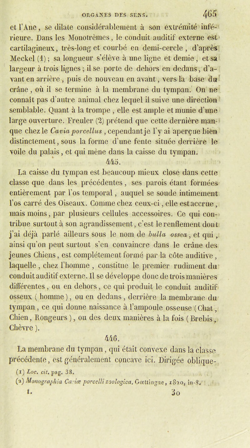 et l’Ane, se dilate considérablement a son extrémité infé- rieure. Dans les Monotrèmes, le conduit auditif externe est- cartilagineux, très-long et courbé en demi-cercle, d’après Meckel (1) ; sa longueur s’élève à une ligne et demie, et sa largeur à trois lignes ; il se porte de dehors en dedans, d’a- vant en arrière, puis de nouveau en avant, vers la base du^ crâne , où il se termine à la membrane du tympan. On ne connaît pas d’antre animal chez letjuel il suive une direction semblable. Quant à la trompe , elle est ample et munie d’une large ouverture. Freuler (2) prétend que cette dernière man- que chez le Cavia porcellus, cependant je l’y ai aperçue bien distinctement, sous la forme d’une fente située derrière le voile du palais, et qui mène dans la caisse du tympan. 44o. La caisse du tympan est beaucoup mieux close dans cette classe que dans les précédentes, ses parois étant formées entièrement par l’os temporal, auquel se soude intimement l’os carré des Oiseaux. Comme chez ceux-ci, elle est accrue, mais moins, par plusieurs cellules accessoires. Ce qui con- tribue surtout à son agrandissement, c’est le renflement dont j’ai déjà parlé ailleurs sous le nom de buUa ossea, et qui, ainsi qu’on peut surtout s’en convaincre dans le crâne des jeunes Chiens, est complètement formé par la côte auditive, laquelle , chez l’homme , constitue le premier rudiment du conduit auditif externe. Il se développe donc de trois manières différentes, ou en dehors, ce qui produit le conduit auditif osseux ( homme ), ou en dedans, derrière la membrane du tympan, ce qui donne naissance à l’ampoule osseuse ( Chat, Chien, Rongeurs ), ou des deux manières à la fois ( Brebis, Chèvre ). 44G. La membrane du tympan, qui était convexe dans la classe précédente, est généralement concave ici. Dirigée oblique- (i) Loc. cit. pag. 38. (■i) Monographia Ca -iœ porcclUzoologica, Cœtlingiie, iSao, in-8.