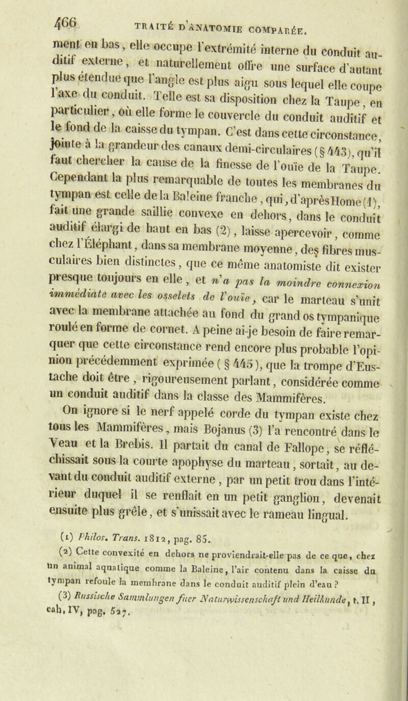 ment en bas, elle occupe l’extrémité interne du conduit au- ditif externe, et naturellement offre une surface d’autant P us etendue que l’angle est plus aigu sous lequel elle coupe 1 axe du conduit. Telle est sa disposition chez la Taupe en particulier, ou elle forme le couvercle du conduit auditif et ^ fond de la caisse du tympan. C’est dans cette circonstance, ^mte à la grandeur des canaux demi-circulaires (§ /143) fiu’ij faut chercher la cause de la finesse de l’ouïe de la Taupe. Cependant la plus remarquable de toutes les membranes du tj-mpan est celle delà Baleine franche, qui_,d’aprèsHome('J) fait une grande saUlie convexe en dehors, dans le conduit auditif élargi de haut en bas (2), laisse apercevoir, comme chez 1 Eléphant, dans sa membrane moyenne, de§ fibres mus- culaires bien distinctes, que ce même anatomiste dit exister presque toujours en elle, et n'a pas la moindre connexion immédiate avec les osselets de Vouie, car le marteau s’unit avec la membrane attachée au fond du grand os tympanique roulé en forme de cornet. A peine ai-je besoin de faire remar- quer que cette circonstance rend encore plus probable l’opi- nion précédemment exprimée ( § M5), que la trompe d’Eus- tache doit être , rigoureusement parlant, considérée comme un conduit auditif dans la classe des Mammifères. On ignore si le nerf appelé corde du tympan existe chez tous les Mammifères, mais Bojanus (3) l’a rencontré dans le Veau et la Brebis. 11 partait du canal de Fallope, se réflé- chissait sous la courte apophyse du marteau, sortait, au de- vant du conduit auditif externe, par un petit trou dans l’inté- lieur duquel il se renflait en un petit ganglion, devenait ensuite plus grêle, et s’unissait avec le rameau lingual. (1) Philos, Trans. 1S12, pag. 85. (2) Celte convexité en dehors ne proviendrait-elle pas de ce que, chei Un animal aquatique comme la Baleine, l’air contenu dans la caisse dn tympan tefoule la membrane dans le conduit auditif plein d’eau (3) Russische Sammîungen fucr Naturwissenschajt und Ileil/anide ^ t. II, cah, IV, pag, 5a^.