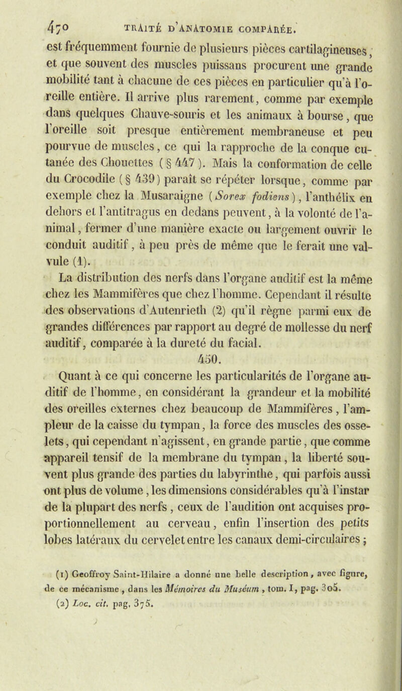 est fréquemment fournie de plusieurs pièces carlilaqineuses, et que souvent des muscles puissans procurent une grande mobilité tant à chacune de ces pièces en particulier qu’à l’o- reille entière. Il arrive plus rarement, comme par exemple dans quelques Chauve-souris et les animaux à bourse, que l’oreille soit presque entièrement membraneuse et peu pourvue de muscles, ce qui la rapproche de la conque cu- tanée des Chouettes ( § 447 ). Mais la conformation de celle du Crocodile ( § 439 ) paraît se répéter lorsque, comme par exemple chez la Musaraigne ( Sorex fodiens ), l’anthélix en dehors et l’antitragus en dedans peuvent, à la volonté de l’a- nimal , fermer d’une manière exacte ou largement ouvrir le conduit auditif, à peu près de même que le ferait une val- vule (1). La distribution des nerfs dans l’organe auditif est la même chez les Mammifères que chez l’homme. Cependant il résulte des observations d’Autenrieth (2) qu’il règne parmi eux de grandes différences par rapport au degré de mollesse du nerf auditif, comparée à la dureté du facial. 450. Quant à ce qui concerne les particularités de l’organe au- ditif de l’homme, en considérant la grandeur et la mobilité des oreilles externes chez beaucoup de Mammifères , l’am- pleur de la caisse du tympan, la force des muscles des osse- lets , qui cependant n’agissent, en grande partie, que comme appareil tensif de la membrane du tympan, la liberté sou- vent plus grande des parties du labyrinthe, qui parfois aussi ont plus de volume, les dimensions considérables qu’à l’instar de la plupart des nerfs, ceux de l’audition ont acquises pro- portionnellement au cerveau, enfin l’insertion des petits lobes latéraux du cervelet entre les canaux demi-circulaires ; (1) Geoffroy S.iint-Hilaire a donné nne belle description, avec fignre, de ce mécanisme , dans les Mémoires du Muséum , tom. I, pag. 3o5. (2) Loc. cit, pag. 875.