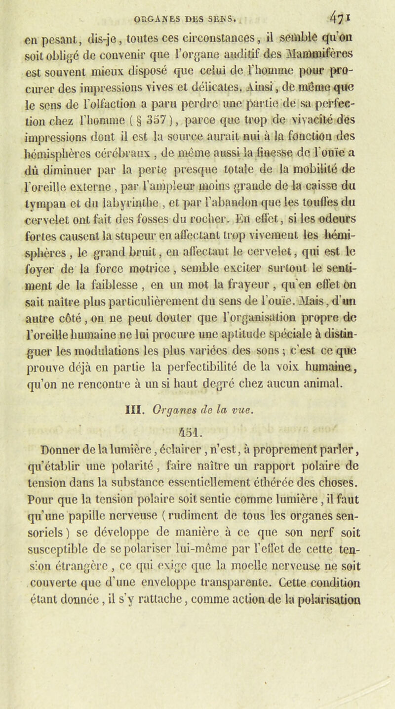 en pesant, dis-je, toutes ces circonstances, il semble qu’on soit obligé de convenir que l’organe auditif des aianlüiifères est souvent mieux disposé que celui de l’homme pour pro- curer des impressions vives et délicates. Ainsi, de mênio que le sens de l’olfaction a paru perdre une partie de sa perfec- tion chez riiomme ( § 357 ), parce que trop de vivacité des impressions dont il est la source aurait nui à la fonction des hémisphères cérébraux, de même aussi la finesse de l’ouïe a dû diminuer par la perle presque totale de la mobilité de l’oreille externe , par l’ampleur moins grande de la caisse du tympan et du labyrinthe , et par l’abandon que les touffes du cervelet ont fait des fosses du rocher. En efi'ct, si les odeurs fortes causent la stupeur en affectant trop vivement les hémi- sphères , le grand bruit, en alfectaut le cervelet, qui est le foyer de la force motrice, semble exciter surtout le senti- ment de la faiblesse , en un mot la frayeur , qu’eu effet on sait naître plus particulièrement du sens de l’ouïe. Mais, d’un autre côté, on ne peut douter que l’organisation propre de l’oreille humaine ne lui procure une aptitude spéciale à distin- guer les modulations les plus variées des sons ; c’est ce que prouve déjà en partie la perfectibilité de la voix humaine , qu’on ne rencontre à un si haut degré chez aucun animal. III. Organes de la vue. 451. Donner de la lumière, éclairer, n’est, à proprement parler, qu’établir une polarité, faire naître un rapport polaire de tension dans la substance essentiellement éthérée des choses. Pour que la tension polaire soit sentie comme lumière, il faut qu’une papille nerveuse ( rudiment de tous les organes sen- soriels) se développe de manière à ce que son nerf soit susceptible de se polariser lui-même par l’effet de celte ten- sion étrangère , ce ([ui exige que la moelle nerveuse ne soit couverte que d’une enveloppe transparente. Cette condition étant donnée, il s’y rattache, comme action de la polarisation