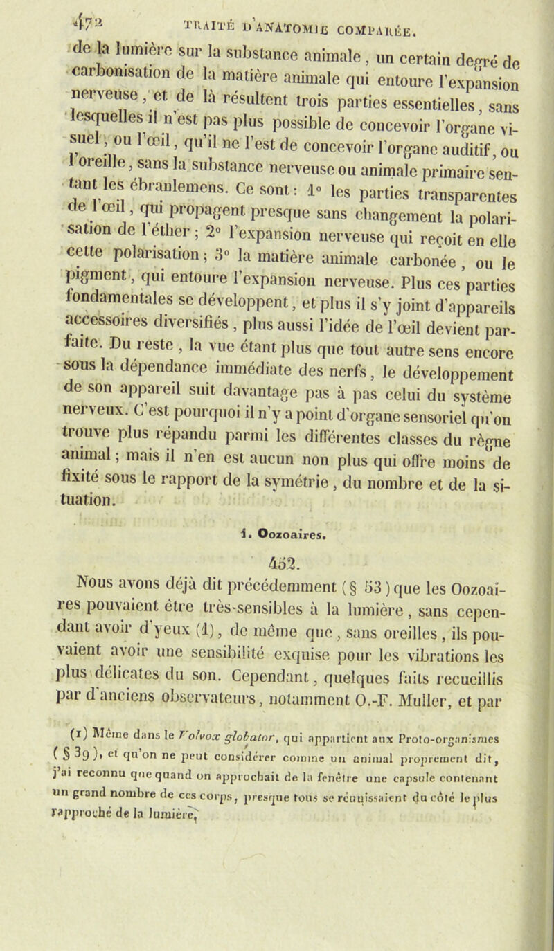 47 a ÏIUITÉ d’aNATOMJXî COMVAUÊE. de la lumière sur la substance animale, un certain de^^ré de car Donisation de la matière animale qui entoure l’expansion nerveuse, et de là résultent trois parties essentielles, sans lesquelles il n est |xas plus possible de concevoir l’organe vi- suel , ou l’œil, qu’il ne l’est de concevoir l’organe auditif, ou 1 oreille, sans la substance nerveuse ou animale primaire sen- tant les ébranleinens. Ce sont: 1» le^ parties transparentes de 1 œi , qui propagent presque sans changement la polari- 'sation de 1 ether ; 2» l’expansion nerveuse qui reçoit en elle cette polarisation ; 3“ la matière animale carbonée, ou le pigment, qui entoure l’expansion nerveuse. Plus ces parties fondamentales se développent, et plus il s’y joint d’appareils accessoires diversifiés , plus aussi l’idée de l’œil devient par- faite. Du reste , la vue étant plus que tout autre sens encore -sous la dépendance immédiate des nerfs, le développement de son appareil suit davantage pas à pas celui du système nerveux. C est pourquoi il n’y a point d’organe sensoriel qu’on trouve plus répandu parmi les diflérentcs classes du règne animal ; mais il n’en est aucun non plus qui oflre moins de fixité sous le rapport de la symétrie, du nombre et de la si- tuation. Oozoaires. 452. Nous avons déjà dit précédemment ( § 53 ) que les Oozoaî- 1 es pouvaient être très-sensibles a la lumière, sans cepen- dant avoir d’yeux (d), de même que , sans oreilles, ils pou- vaient avoir une sensibilité exquise pour les vibrations les plus\délicates du son. Cependant, quelques faits recueillis par d’anciens observateurs, notamment O.-F. Muller, et par (i) Jlfine dans le T olvox globator, qui appartient aux Proto-organismes ( § 39)' <111 on ne peut considérer comme un animal proprement dit, i ai reconnu que quand on approchait de la fenêtre une capsule contenant un grand nombre de ces corps, presrpie tous se rcuuissaient du côte le jiliis rapproché de la lumière,'