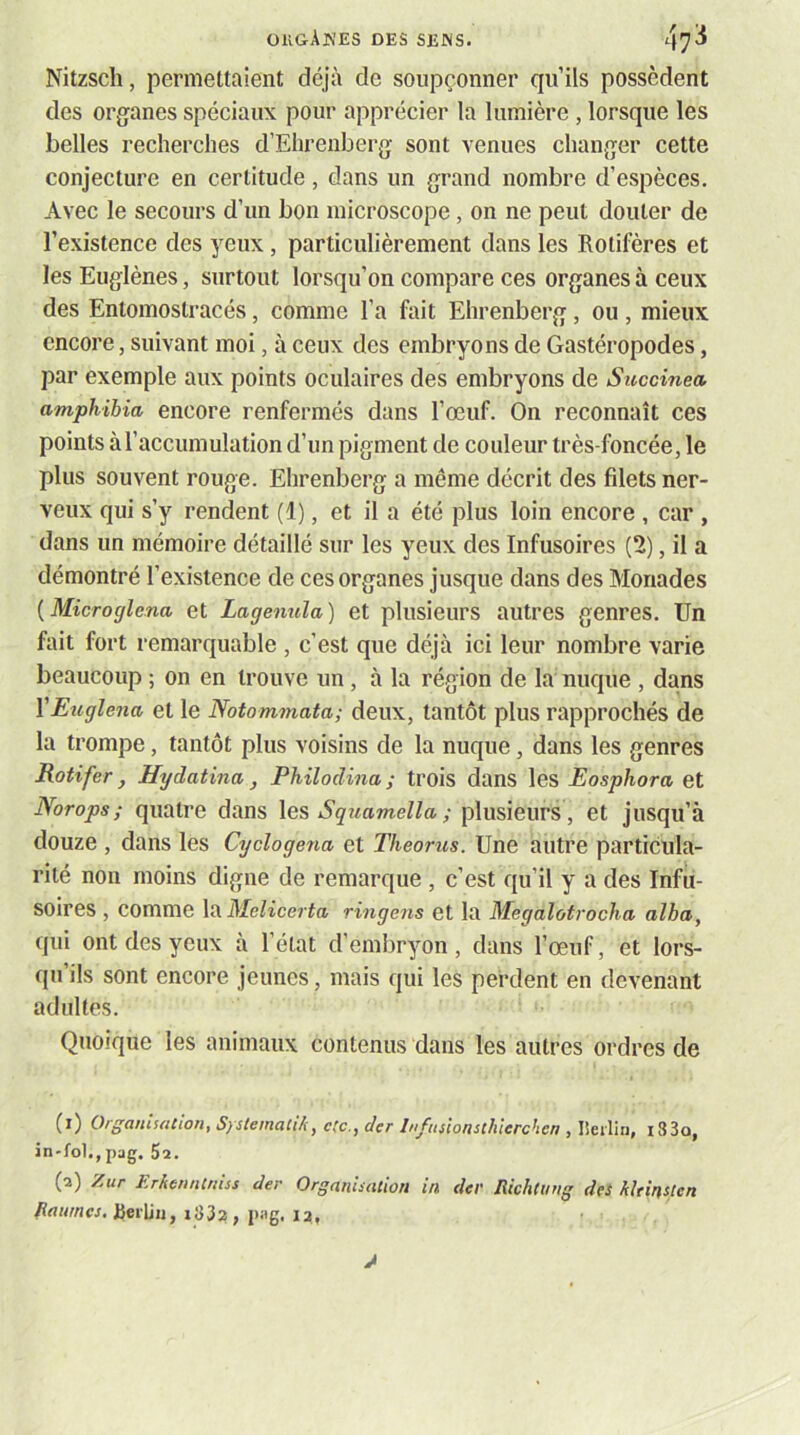 Nitzsch, permettaient déjà de soupçonner qu’ils possèdent des organes spéciaux pour apprécier la lumière, lorsque les belles recherches d’Ehrenberg sont venues changer cette conjecture en certitude, dans un grand nombre d’espèces. Avec le secours d’un bon microscope, on ne peut douter de l’existence des yeux, particulièrement dans les Rotifères et les Euglènes, surtout lorsqu’on compare ces organes à ceux des Entomostracés, comme l’a fait Ehrenberg, ou , mieux encore, suivant moi, à ceux des embryons de Gastéropodes, par exemple aux points oculaires des embryons de Succinea amphibia encore renfermés dans l’œuf. On reconnaît ces points à l’accumulation d’un pigment de couleur très-foncée, le plus souvent rouge. Ehrenberg a même décrit des filets ner- veux qui s’y rendent (1), et il a été plus loin encore , car , dans un mémoire détaillé sur les yeux des Infusoires (2), il a démontré l’existence de ces organes jusque dans des Monades {Microglcna et Lagemda) et plusieurs autres genres. Un fait fort remarquable , c’est que déjà ici leur nombre varie beaucoup ; on en trouve un, à la région de la nuque , dans VEtiglena et le Notommata; deux, tantôt plus rapprochés de la trompe, tantôt plus voisins de la nuque, dans les genres Rotifer, Hydatina , Philodina ; trois dans les Eosphora et Norops ; quatre dans les Squamella ; plusieurs, et jusqu’à douze , dans les Cyclogena et Théories. Une autre particula- rité non moins digne de remarque , c’est qu’il y a des Infu- soires , comme la Melicerta ringens et la Megalotrocha alha, qui ont des yeux à l’état d’embryon, dans l’œuf, et lors- qu ils sont encore jeunes, mais qui les perdent en devenant adultes. Quoique les animaux contenus dans les autres ordres de (1) Organisation, Systematik, etc., der Infusionsthlerchcn , lieilin, i33o, in-fol.,pag. $2. (2) Zur Erkenntnus der Organisation in der Jîichliing des hîtinsicn /îrtw/iw. iiei'liij, pag, 12,