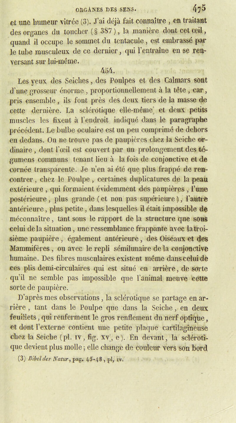 et une humeur vitrée (3). J’ai déjà fait connaître , en traitant des organes du toucher ( § 387 ), la manière dont cet œil, quand il occupe le sommet du tentacule, est embrassé par le tube musculeux de ce dernier, qui l’entraîne en se ren- versant sur lui-même. 454. Les yeux des Seiches, des Poulpes et des Calmars sont d’une grosseur énorme , proportionnellement à la tête , car, pris ensemble , ils font près des deux tiers de la masse de cette dernière. La sclérotique elle-même’ et deux petits muscles les fixent à l’endroit indiqué dans le paragraphe précédent. Le bulbe oculaire est un peu comprimé de dehors en dedans. On ne trouve pas de paupières chez la Seiche or- dinaire , dont l’œil est couvert par un prolongement des té- gumens communs tenant lieu à la fois de conjonctive et de cornée transparente. Je n’en ai été que plus frappé de ren- conti’er, chez le Poulpe , certaines duplicatures de la peau extérieure , qui formaient évidemment des paupières , l’une postérieure, plus grande ( et non pas supérieure ), l’autre antérieure, plus petite, dans lesquelles il était impossible de méconnaître, tant sous le rapport de la structure que sous celui delà situation, une ressemblance frappante avec la troi- sième paupière , également antérieure, des Oiseaux et des Mammifères , ou avec le repli sémilunaire de la conjonctive humaine. Des fibres musculaires existent même dans celui de ces plis demi-circulaires qui est situé en arrière, de sorte qu’il ne semble pas impossible que l’animal meuve cette sorte de paupière. D’après mes observations, la sclérotique se partage en ar- rière , tant dans le Poulpe que dans la Seiche, en deux feuiHets, qui renferment le gros renflement du nerf optique, et dont l’externe contient une petite plaque cartilagineuse chez la Seiche (pl. iv, fig. xv|, e). En devant, la scléroti- que devient plus molle 5 elle change de couleur vers son bord (3j Bibclcler Natur^ pag. 45-48 , pl, iv.