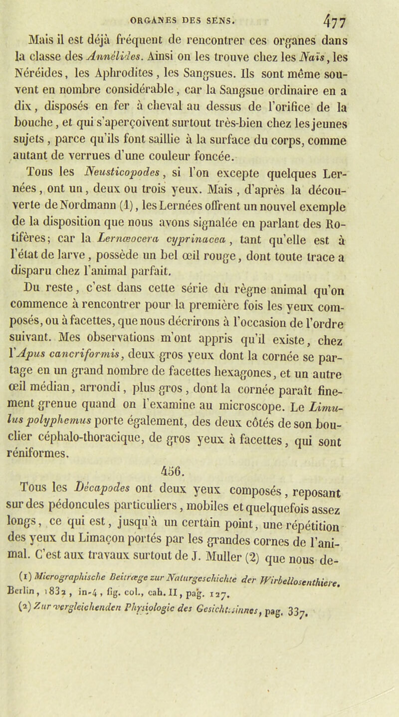 Mais il est déjà fréquent de rencontrer ces oi\o;anes dans la classe des Annélides. Ainsi on les trouve chez les iVais, les Néréides, les Aplirodites, les Sangsues. Ils sont même sou- vent en nombre considérable, car la Sangsue ordinaire en a dix, disposés en fer à cheval au dessus de l’orifice de la bouche, et qui s’aperçoivent surtout très-bien chez les jeunes sujets , parce qu’ils font saillie à la surface du corps, comme autant de verrues d’une couleur foncée. Tous les Neusticopodes, si l’on excepte quelques ber- nées , ont un, deux ou trois yeux. Mais , d’après la décou- verte de Nordmann (1), les bernées offrent un nouvel exemple de la disposition que nous avons signalée en parlant des Ro- tifères ; car la Lernœocera cyprinacea , tant qu’elle est à l’état de larve, possède un bel œil rouge, dont toute trace a disparu chez l’animal parfait. Du reste, c’est dans cette série du règne animal qu’on commence à rencontrer pour la première fois les yeux com- posés, ou à facettes, que nous décrirons à l’occasion de l’ordre suivant. Mes observations m’ont appris qu’il existe, chez VApus cancriformis, deux gros yeux dont la cornée se par- tage en un grand nombre de facettes hexagones, et un autre œil médian, arrondi, plus gros, dont la cornée paraît fine- ment grenue quand on l’examine au microscope. Le Limu- lus polyphemus porte également, des deux côtés de son bou- clier céphalo-thoracique, de gros yeux à facettes, qui sont réniformes. 4iî6. Tous les Décapodes ont deux yeux composés, reposant sur des pédoncules particubers, mobiles et quelquefois assez longs, ce qui est, jusqu’à un certain point, une répétition des yeux du bimaçon portés par les grandes cornes de l’ani- mal. C’est aux travaux surtout de J. Muller (2) que nous de- {i)Micrographische BeicragezurNaturgeschichte der Wirbeüoscnthiere. Berlin , 183 a , in-4 , fig. col., cah. II, pag. 127. {d)ZHrvergleichenden Phriiologic des Gesichdsinnes, pag. 337.