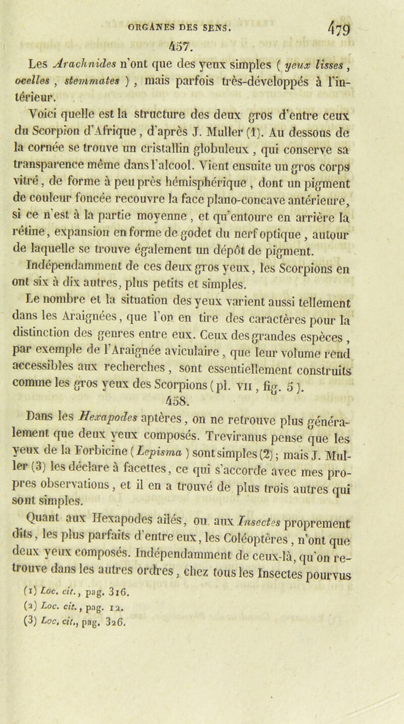 457. Les Arachnides n’ont que des 3’’eux simples ( yeux lisses, ocelles , stemmates ) , mais parfois très-développés à l’in- térieur. Voici quelle est la structure des deux gros d’enti-e ceux du Scorpion d’Afrique, d’après J. Muller (1). Au dessous de la cornée se trouve un cristallin globuleux , qui conserve sa transparence même dans l’alcool. Vient ensuite uugros corps vitré, de forme à peu près hémisphérique , dont un pigment de couleur foncée recouvre la face piano-concave antérieure, si ce n’est à la partie moyenne , et qu’entoure en arrière la rétine, expansion on forme de godet du nerf optique, autour de laquelle se trouve également un dépôt de pigment. Indépendamment de ces deux gros yeux, les Scorpions en ont six à dix autres, plus petits et simples. Le nombre et la situation des yeux varient aussi tellement dans les Araignées, que l’on en tire des caractères pour la distinction des genres entre eux. Ceux des grandes espèces , par exemple de l’Araignée aviculaire, que leur volume rend accessibles aux recherches, sont essentiellement construits comme les gi’os yeux des Scorpions ( pl. vu, fig. 5}. 458. Dans les Hexapodes aptères, on ne retrouve plus généra- lement que deux yeux composés. Treviranus pense que les yeux de la Forbicine ( Lepisma ) sont simples (2) ; mais J. Mul- ler (3) les déclare à facettes, ce qui s’accorde avec mes pro- pres observations, et il en a trouvé de plus trois autres qui sont simples. Quant aux Hexapodes ailés, ou auxproprement dits, les plus parfaits d’entre eux, les Coléoptères, n’ont que deux yeux composés. Indépendamment de ceux-là, qu’on re- trouve dans les autres ordres, chez tous les Insectes pourvus (i) Lac. cit., pag. 3l6. (a) Loc. cit,, pag. 12. (3) Loc, cit,, pag. 3a6.