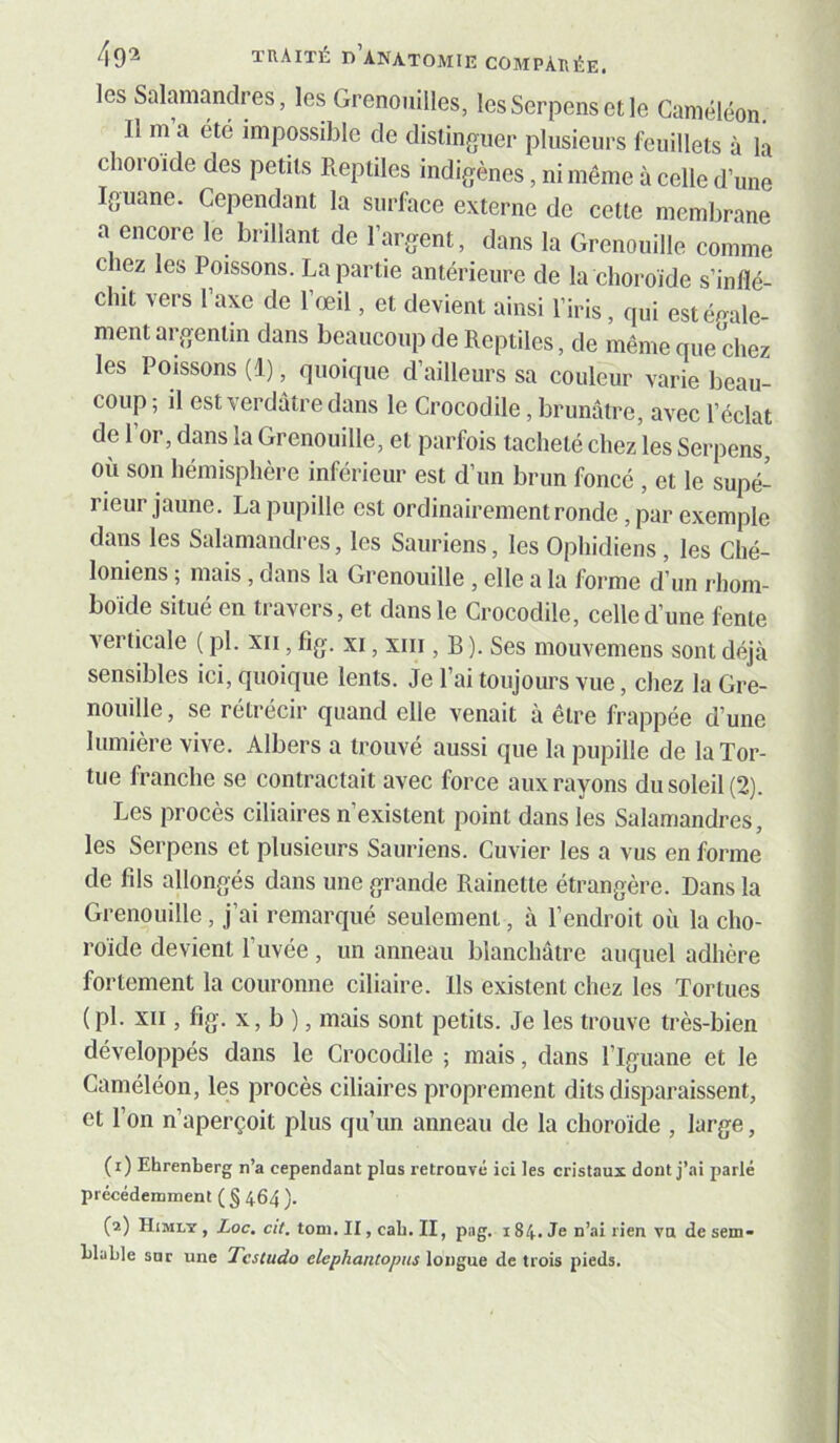 les Salamandres, les Grenouilles, lesSerpensetle Caméléon, Il m a été impossible de distinguer plusieurs feuillets à la choroïde des petits Reptiles indigènes, ni même à celle d’une Iguane. Cependant la surface externe de cette membrane a encore le brillant de l’argent, dans la Grenouille comme chez les Poissons. La partie antérieure de la choroïde s’inflé- chit vers l’axe de l’œil, et devient ainsi l’iris, qui estéeale- ment argentin dans beaucoup de Reptiles, de même que chez les Poissons (1), quoique d’ailleurs sa couleur varie beau- coup ; il est verdâtre dans le Crocodile, brunâtre, avec l’éclat de 1 or, dans la Grenouille, et parfois tacheté chez les Serpens, où son hémisphère inférieur est d’un brun foncé , et le supé- rieur jaune. La pupille est ordinairement ronde, par exemple dans les Salamandres, les Sauriens, les Ophidiens, les Ché- loniens ; mais, dans la Grenouille , elle a la forme d’un rhom- boïde situe en ti avers, et dans le Crocodile, celle d’une fente verticale ( pl. xii, fig. xi, xiii, B ). Ses mouvemens sont déjà sensibles ici, quoique lents. Je l’ai toujours vue, chez la Gre- nouille , se rétrécir quand elle venait à être frappée d’une lumière vive. Albers a trouvé aussi que la pupille de la Tor- tue franche se contractait avec force aux rayons du soleil (2). Les procès ciliaires n’existent point dans les Salamandres, les Serpens et plusieurs Sauriens. Cuvier les a vus en forme de fils allongés dans une grande Rainette étrangère. Dans la Grenouille, j’ai remarqué seulement, à l’endroit où la cho- roïde devient l’uvée, un anneau blanchâtre auquel adhère fortement la couronne ciliaire. Ils existent chez les Tortues (pl. XII, fig. X, b ), mais sont petits. Je les trouve très-bien développés dans le Crocodile ; mais, dans l’Iguane et le Caméléon, les procès ciliaires proprement dits disparaissent, et l’on n’aperçoit plus qu’un anneau de la choroïde , large, (i) Ehrenberg n’a cependant pins retroavé ici les cristaux dont j’ai parlé précédemment ( § 464 ). (a) Himly , Loc. cit. tom. II, cah. II, piig. 184. Je n’ai rien va de sem- LluLle sur une Tcstudo elephantopiis longue de trois pieds.