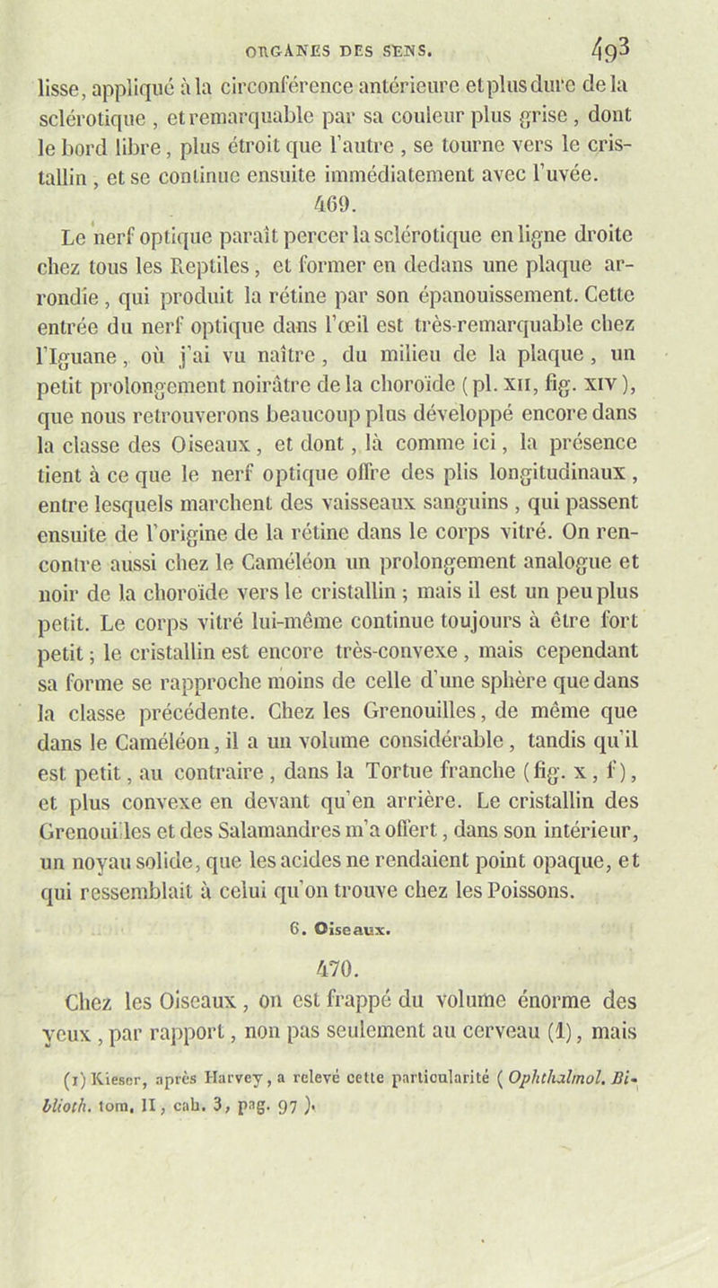 lisse, applique àla circonférence antérieure etpliisdurc delà sclérotique , et remarquable par sa couleur plus grise , dont le bord libre, plus étroit que l’autre , se tourne vers le cris- tallin , et se continue ensuite immédiatement avec l’uvée. 469. Le nerf optique paraît percer la sclérotique en ligne droite chez tous les Reptiles, et former en dedans une plaque ar- rondie , qui produit la rétine par son épanouissement. Cette entrée du nerf optique dans l’œil est très-remarquable chez l’Iguane, où j’ai vu naître, du milieu de la plaque, un petit prolongement noirâtre de la choroïde ( pl. xii, fig. xiv ), que nous retrouverons beaucoup plus développé encore dans la classe des Oiseaux, et dont, là comme ici, la présence tient à ce que le nerf optique offre des plis longitudinaux , entre lesquels marchent des vaisseaux sanguins , qui passent ensuite de l’origine de la rétine dans le corps vitré. On ren- contre aussi chez le Caméléon un prolongement analogue et noir de la choroïde vers le cristallin ; mais il est un peu plus petit. Le corps vitré lui-même continue toujours à être fort petit ; le cristallin est encore très-convexe , mais cependant sa forme se rapproche moins de celle d’une sphère que dans la classe précédente. Chez les Grenouilles, de même que dans le Caméléon, il a un volume considérable, tandis qu’il est petit, au contraire , dans la Tortue franche ( fig. x, f ), et plus convexe en devant qu’en arrière. Le cristallin des Grenouilles et des Salamandres m’a offert, dans son intérieur, un noyau solide, que les acides ne rendaient point opaque, et qui ressemblait à celui qu’on trouve chez les Poissons. 6. Oiseaux. 470. Chez les Oiseaux , on est frappé du volume énorme des yeux , par rapport, non pas seulement au cerveau (1), mais (i)Kiescr, nprès Harvey, a relevé cette particularité [Ophthalmol. Bi^ blioth. tom, II, cah. 3, pag. 97 ),