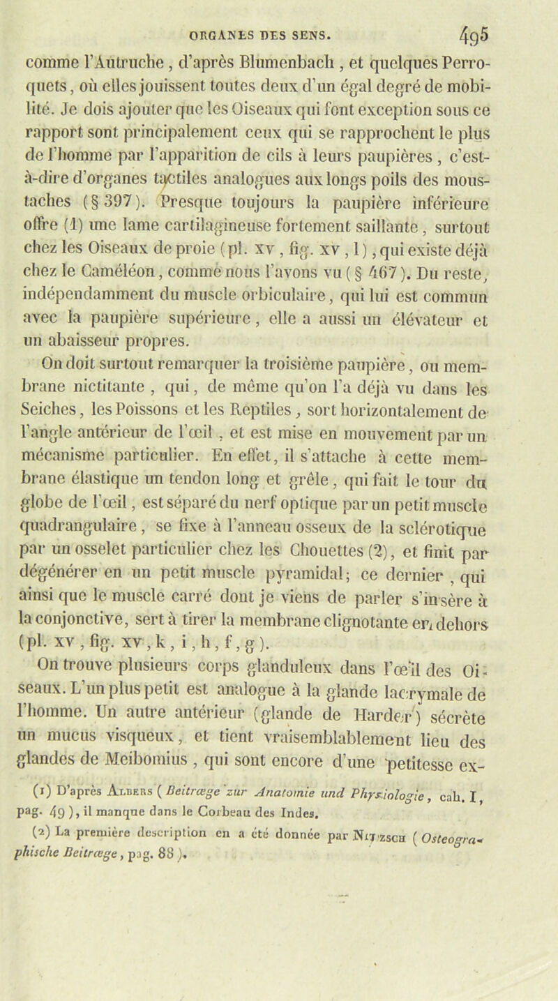 comme l’Autruche, d’après Blumenbach , et quelques Perro- quets , où elles jouissent toutes deux d’un égal degré de mobi- lité. Je dois ajouter que les Oiseaux qui font exception sous ce rapport sont principalement ceux qui se rapprochent le plus de l’homme par l’apparition de cils à leurs paupières , c’est- à-dire d’organes t^tiles analogues aux longs poils des mous- taches ( § 397 ). Presque toujours la paupière inférieure offre (1) une lame cartilagineuse fortement saillante, surtout chez les Oiseaux de proie ( pl. xv, fig. xv, 1 ), qui existe déjà chez le Caméléon, comme nous l’avons vu ( § 467 ). Du reste, indépendamment du muscle orbiculaire, qui lui est commun avec la paupière supérieure, elle a aussi un élévateur et un abaisseur propres. On doit surtout remarquer la troisième paupière, ou mem- brane niclitante , qui, de même qu’on l’a déjà vu dans les Seiches, les Poissons elles Reptiles, sort horizontalement de- l’angle antérieur de l’œil , et est mise en mouvement par un mécanisme particulier. En efl'et, il s’attache à cette mem- brane élastique un tendon long et grêle, qui fait le tour da globe de l’œil, est séparé du nerf optique par un petit muscle quadrangulaire, se fixe à l’anneau osseux de la sclérotique par un osselet particulier chez les Chouettes (2), et finit par dégénérer en un petit muscle pyramidal ; ce dernier , qui ainsi que le muscle carré dont je viens de parler s’in sère à la conjonctive, sert à tirer la membrane clignotante ePi dehors (pl. XV, fig. xv,k, i,h,f,g). On trouve plusieurs corps glanduleux dans l’œal des Oi- seaux. L’un plus petit est analogue à la .glande lacrymale de l’homme. Un autre antérieur (glande de Hardcr') sécrète un mucus visqueux, et tient vraisemblablement lieu des glandes de Meibomius , qui sont encore d’une petitesse ex- (1) D’après Albers ( Beitrcege'ziir Anatomie uncl Phyy.iologie, cab. I 49 )> il manque dans le Corbeau des Indes. (2) La première description en a été donnée parNrj'zscH {Osteo^ra^ phische Beitrœge, pag. 88 ),
