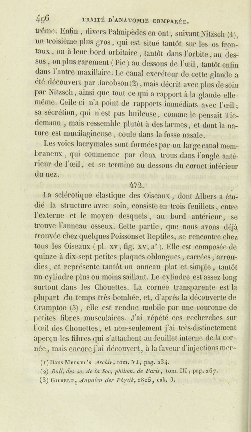 trêmo. Enfin , divers Palmipèdes en ont, suivant Nitzsch (1), un troisième plus gros, qui est situé tantôt sur les os fron- taux , ou à leur bord orbitaire , tantôt dans l’orbite, au des- sus , ou plus rarement ( Pic ) au dessous de l’œil, tantôt enfin dans 1 antre maxillaire. Le canal excréteur de cette glande a été découvert par Jacobson (2), mais décrit avec plus de soin par Nitzsch, ainsi que tout ce qui a rapport à la glande elle- même. Celle-ci n’a point de rapports immédiats avec l’œil ; sa sécrétion, qui n’est pas huileuse, comme le pensait Tie- demann , mais ressemble plutôt à des larmes, et dont la na- ture est mucilagineuse , coule dans la fosse nasale. Les voies lacrymales sont formées par un large canal mem- braneux , qui commence par deux trous dans l’angle anté- rieur de l’œil, et se termine au dessous du cornet inférieur du nez. 472. La sclérotique élastique des Oiseaux, dont Albers a étu- dié la structure avec soin, consiste en trois feuillets, entre l’externe et le moyen desquels, au bord antérieur, se trouve l’anneau osseux. Cette partie, que nous avons déjà trouvée chez quelques Poissons et Reptiles, se rencontre chez tous les Oiseaux ( pl. xv, fig. xv, a* ). Elle est composée de quinze à dix-sept petites plaques oblongues, carrées, arron- dies , et représente tantôt un anneau plat et simple, tantôt un cylindre plus ou moins saillant. Le cylindre est assez long surtout dans les Chouettes. La cornée transparente est la plupart du temps très-bombée, et, d’après la découverte de Crampton (3), elle est rendue mobile par une couronne de petites fibres musculaires. J’ai répété ces recherches sur l’œil des Chouettes, et non-seulement j'ai très-distinctement aperçu les fÜDres qui s'attachent au feuillet interne de la cor- née, mais encore j’ai découvert, à la faveur d’injections mer- (i)Dans Meck.el's Archiv, tom. VI, pag. a34- (a) Bull, des sc. de la Soc. philom. de Paris, tom, HI, pag, 367.