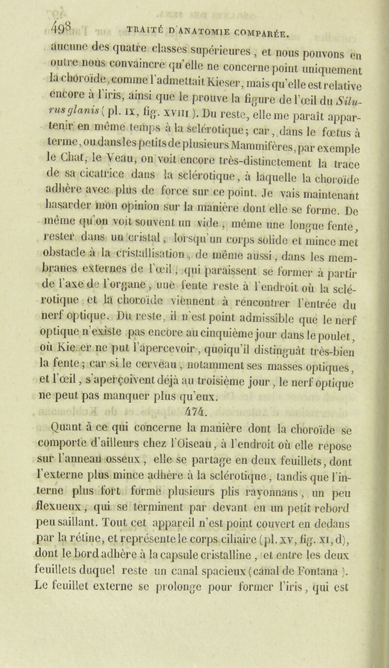 ancime des quatre classes supérieures , et nous pouvons en outre nous convaincre qu’elle ne concerne point uniquement la choroïde, comme l’admettait Kieser, mais qu’elle est relative encore a 1 iris, ainsi que le prouve la ligure de l’œil du Silu- rnsglanis{x± lï, %• xviii ). Du reste, elle me paraît appar- tenir en même temps à la sclérotique; cardans le fœtus à terme, ou dans les petits de plusieurs Mammifères, par exemple le Chat, le \eau, on voit encore très-distinctement la trace de sa cicatrice dans la sclérotique, à laquelle la choroïde adhère avec plus de force sur ce point. Je vais maintenant hasarder mon opinion sur la manière dont elle se forme. De même ({u’on voit souvent un vide , même une longue fente, rester dans un cristal, lorsqu’un corps solide et mince met obstacle à la cristallisation^ de même aussi, dans les mem- branes externes de l’œil, qui paraissent se former à partir de l’axe de l’organe, ime fente reste à l’endroit où la sclé- rotique et la choroïde viennent à rencontrer l’entrée du nerf optique. Du reste, il n'est point admissible que le nerf optique n’existe pas encore au cinquième jour dans le poulet où Kie^er ne put l’apercevoir, quoiqu’il distinguât très-bien la fente ; car si le cerveau , notamment ses masses optiques, et 1 œil, s aperçoivent déjà au troisième jour, le nerf optique ne peut pas manquer plus qu’eux. 474. Quant à ce qui concerne la manière dont la choroïde se comporte d’ailleurs chez l’Oiseau, à l’endroit où elle repose sur l’anneau osseux, elle se partage en deux feuillets, dont l’externe plus mince adhère à la sclérotique, tandis que l’in- terne plus fort forme plusieurs plis rayonnans, un peu flexueux, qui se terminent par devant en un petit rebord peu saillant. Tout cet appareil n’est point couvert eu dedans par la rétine, et représcntele corps ciliaire (pl. xv, lig. xi,d), dont le bord adhère à la capsule cristalline , et entre les deux feuillets duquel reste un canal spacieux (canal de Fonlana ). Le leuillet externe se prolonge pour former l’iris, qui est