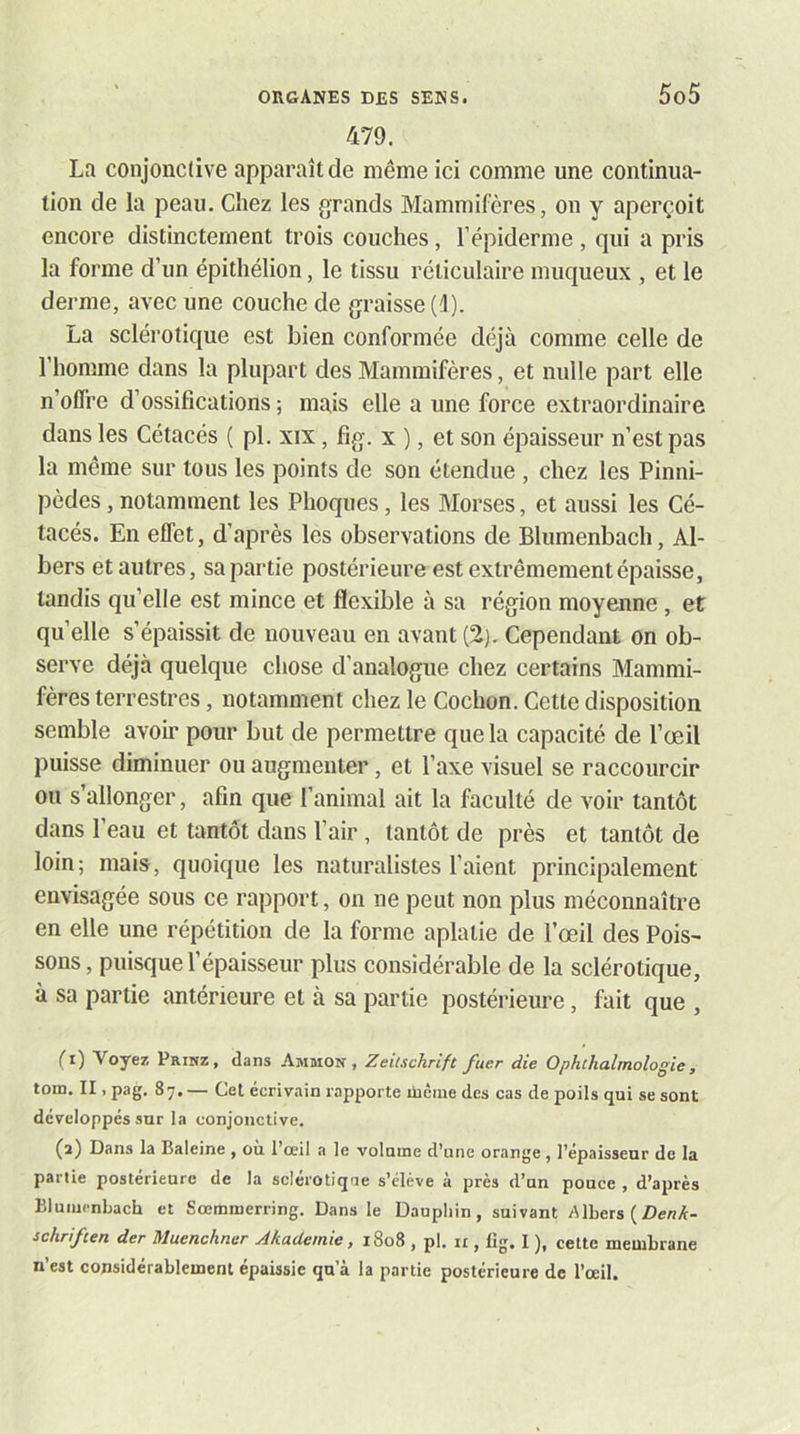 479. La conjonctive apparaît de même ici comme une continua- tion de la peau. Chez les grands Mammifères, on y aperçoit encore distinctement trois couches, l’épiderme , qui a pris la forme d’un épithélion, le tissu réticulaire muqueux , et le derme, avec une couche de graisse (^). La sclérotique est bien conformée déjà comme celle de l’homme dans la plupart des Mammifères, et nulle part elle n’olfre d’ossifications ; mais elle a une force extraordinaire dans les Cétacés ( pl. xix, fig. x ), et son épaisseur n’est pas la même sur tous les points de son étendue , chez les Pinni- pèdes , notamment les Phoques, les Morses, et aussi les Cé- tacés. En effet, d’après les observations de Blumenbach, Al- bers et autres, sa partie postérieure est extrêmement épaisse, tandis qu’elle est mince et flexible à sa région moyenne, et quelle s’épaissit de nouveau en avant(2).Cependant on ob- serve déjà quelque chose d’analogue chez certains Mammi- fères terrestres, notamment chez le Cochon. Cette disposition semble avoir pour but de permettre que la capacité de l’œil puisse diminuer ou augmenter, et l’axe visuel se raccourcir ou s’allonger, afin que l’animal ait la faculté de voir tantôt dans l’eau et tantôt dans l’air, tantôt de près et tantôt de loin; mais, quoique les naturalistes l’aient principalement envisagée sous ce rapport, on ne peut non plus méconnaître en elle une répétition de la forme aplatie de l’œil des Pois- sons, puisque l’épaisseur plus considérable de la sclérotique, à sa partie antérieure et à sa partie postérieure, fait que , (1) Voyez Prinz, dans Ammon , Zeitschrift fuer die Ophlhalmologie, tom. II, pag. 87. — Cet écrivain rapporte ilième des cas de poils qui se sont développés sur la conjonctive. (2) Dans la Baleine , où l’œil a le volume d’une orange , l’épaisseur de la partie postérieure de la sclérotique s’élève à près d’un pouce , d’après Blumenbach et Sœminerring. Dans le Dauphin, suivant Albers ( schriften der Muenchner AkaUemie, i8o8 , pl. ii, lig. I ), cette membrane n’est considérablement épaissie qu’à la partie postérieure de l’œil.