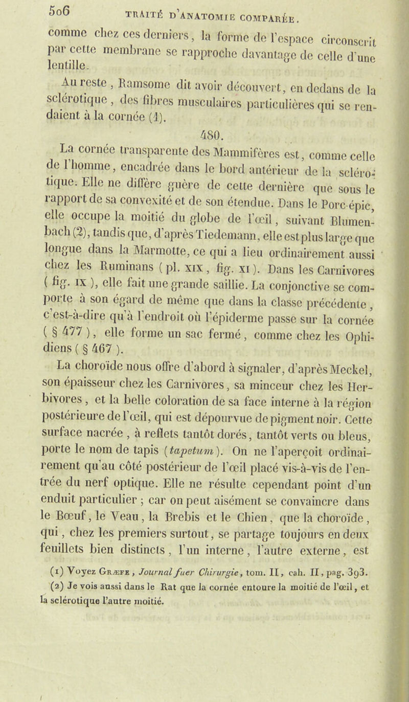 comme cliez CCS derniers, la forme de l’espace circonscrit par cette membrane se rapproche davantage de celle d’une lentille. Au reste , Eamsomc dit avoir découvert, en dedans de la sclérotique , des fibres musculaires particulières qui se ren- daient à la cornée (1). 480. La cornée transparente des Mammifères est, comme celle de l’homme, encadrée dans le bord antérieur de la scléro- tique. Elle ne diffère guère de cette dernière que sous le rapport de sa convexité et de son étendue. Dans le Porc-épic, elle occupe la moitié du globe de l’œil, suivant Blumen- bach (2), tandis que, d’après Tiedemann, elle est plus large que longue dans la Marmotte, ce qui a lieu ordinairement aussi chez les Ruminans ( pl. xix , fig. xi ). Dans les Carnivores ( fig. IX ), elle fait une grande saillie. La conjonctive se com- porte à son égard de meme que dans la classe précédente, c est-a-dire qu’à l’endroit où l’épiderme passe sur la cornée ( § 477 ), elle forme un sac fermé, comme chez les Ophi- diens ( § 467 ). La choroïde nous offre d’abord à signaler, d’après Meckel, son épaisseur chez les Carnivores, sa minceur chez les Her- bivores , et la belle coloration de sa face interne à la région postérieure de l’œil, qui est dépourvue de pigment noir. Cette surface nacrée , à reflets tantôt dorés, tantôt verts ou bleus, porte le nom de tapis [tapétum). On ne l’aperçoit ordinai- rement qu’au côté postérieur de l’œil placé vis-à-vis de l’en- trée du nerf optique. Elle ne résulte cependant point d’un enduit particulier ; car on peut aisément se convaincre dans le Bœuf, le Veau , la Brebis et le Chien, que la choroïde, qui, chez les premiers surtout, se partage toujours en deux feuillets bien distincts, l’un interne, l’autre externe, est (1) Voyez Græfk , Journal fuer Chirurgie, loin. II, cah. II, pag. 3g3. (2) Je vois aussi dans le Rat que la cornée entoure la moitié de l’œil, et la sclérotique l’autre moitié. I