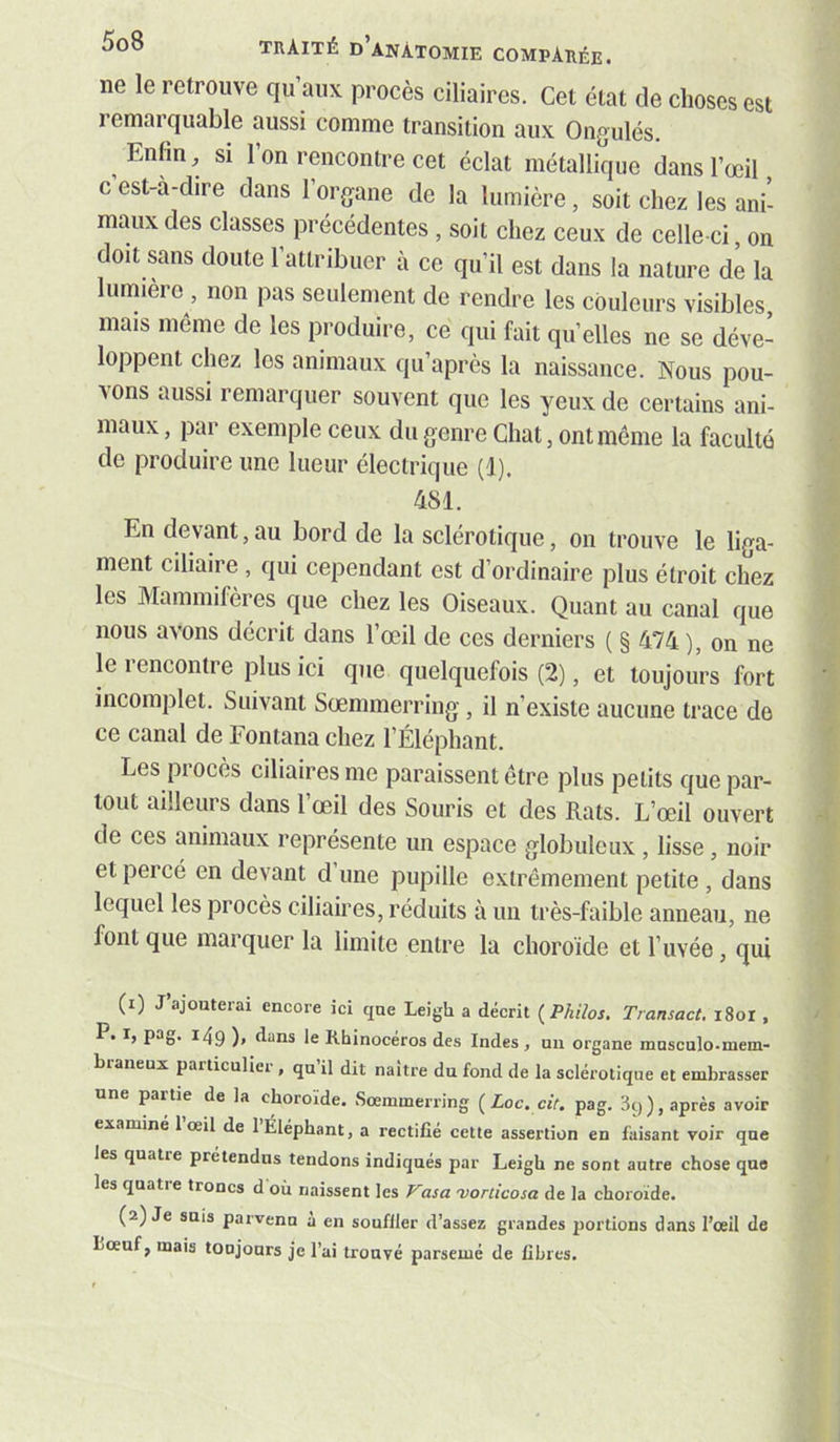 ne le retrouve qu’aux procès ciliaires. Cet état de choses est remarquable aussi comme transition aux Ongulés, ^ Enfin, si 1 on rencontre cet éclat métallique dans l’œil c’est-à-dire dans l’organe de la lumière, soit chez les ani- maux des classes précédentes , soit chez ceux de celle-ci, on doit sans doute l’attribuer à ce qu’il est dans la nature de la lumière , non pas seulement de rendre les couleurs visibles, mais même de les produire, ce qui fait qu’elles ne se déve- loppent chez les animaux qu’après la naissance. Nous pou- vons aussi remarquer souvent que les yeux de certains ani- maux , par exemple ceux du genre Chat, ont même la faculté de produire une lueur électrique (1). 481. En devant, au bord de la sclérotique, on trouve le liga- ment ciliaire , qui cependant est d’ordinaire plus étroit chez les Mammifères que chez les Oiseaux. Quant au canal que nous avons décrit dans l’œil de ces derniers ( § 474 ), on ne le rencontre plus ici que quelquefois (2), et toujours fort incomplet. Suivant Sœmmerring , il n’existe aucune trace de ce canal de Fontana chez l’Éléphant. Les procès ciliaires me paraissent être plus petits que par- tout ailleurs dans l’œil des Souris et des Rats. L’œil ouvert de ces animaux représente un espace globuleux , lisse, noir et percé en devant d une pupille extrêmement petite , dans lequel les procès ciliaires, réduits à un très-faible anneau, ne font que marquer la limite entre la choroïde et l’uvée, qui (1) J’ajouterai encore ici que Leigh a décrit {Philos. Transact. i8or , P, I, pa^,. 149 )> dans le Rhinocéros des Indes , un organe musculo.mem- braneux particulici , qu il dit naître du fond de la sclérotique et embrasser une partie de la choroïde. Sœmmerring ( Loc, cit. pag. 3q ), après avoir examiné 1 œil de 1 Éléphant, a rectifié cette assertion en faisant voir que les quatie prétendus tendons indiqués par Leigh ne sont autre chose que les quatie troncs d où naissent les Vasa •vorcicosa de la choroïde. (2) Je suis parvenn a en soufller d’assez grandes portions dans l’œil de bœuf, mais toujours je l’ai trouvé parsemé de fibres.