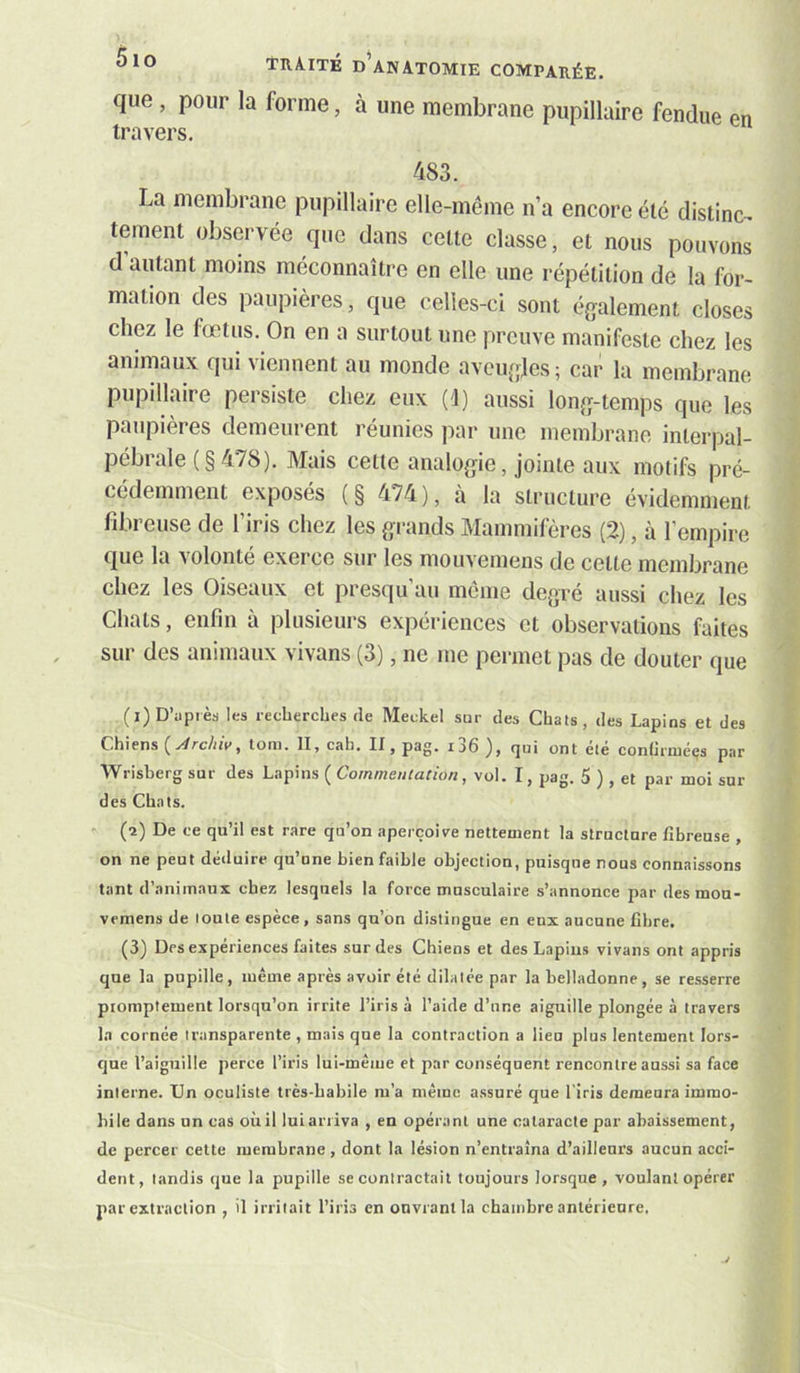 que , pour la forme, à une membrane pupillaire fendue en travers, 483. La membrane pupillaire elle-même n’a encore été distinc- tement observée que dans celte classe, et nous pouvons d autant moins méconnaître en elle une répétition de la for- mation des paupières, que celles-ci sont éj^alement closes chez le fœtus. On en a surtout une preuve manifeste chez les animaux qui viennent au monde aveufjjes; car la membrane pupillaire persiste chez eux (î) aussi lonjj-temps que les paupières demeurent réunies par une membrane interpal- pébrale (§ 478). Mais cette analogie, jointe aux motifs pré- cédemment exposés (§ 474), à la structure évidemment lîbi euse de 1 iris chez les grands Mammifères (2), à l’empire que la volonté exerce sur les mouvemens de celte membrane chez les Oiseaux et presqu au meme degre aussi chez les Chats, enfin à plusieurs expériences et observations faites sur des animaux vivans (3), ne me permet pas de douter que (i) D’après les recherches de Meckel sur des Chais, des Lapins et des Chiens toni. II, cah. II, pag. i36 ), qui ont élé conliriuéçs par Wrisberg sur des Lapins ( Commentation, vol. I, pag. 5 ) , et par moi sur des Chats. ' (î) De ce qu’il est rare qu’on aperçoive nettement la structure fibreuse , on ne peut déiluirc qu’une bien faible objection, puisque nous connaissons tant d’animaux chez lesquels la force musculaire s’annonce par desmon- vemens de loule espèce, sans qu’on distingue en eux aucune fibre. (3) Des expériences faites sur des Chiens et des Lapins vivans ont appris que la pupille, même après avoir été dilatée par la belladonne, se resserre promptement lorsqu’on irrite l’iris à l’aide d’une aiguille plongée à travers la cornée transparente , mais que la contraction a lieu plus lentement lors- que l’aiguille perce l’iris lui-même et par conséquent rencontre aussi sa face interne. Un oculiste très-habile m’a même assuré que l'iris demeura immo- bile dans un cas oùil luiarriva , en opérant une cataracte par abaissement, de percer celte membrane, dont la lésion n’entraîna d’ailleurs aucun acci- dent, tandis que la pupille se contractait toujours lorsque, voulant opérer par extraction , il irritait l’iris en ouvrant la chambre antérieure.