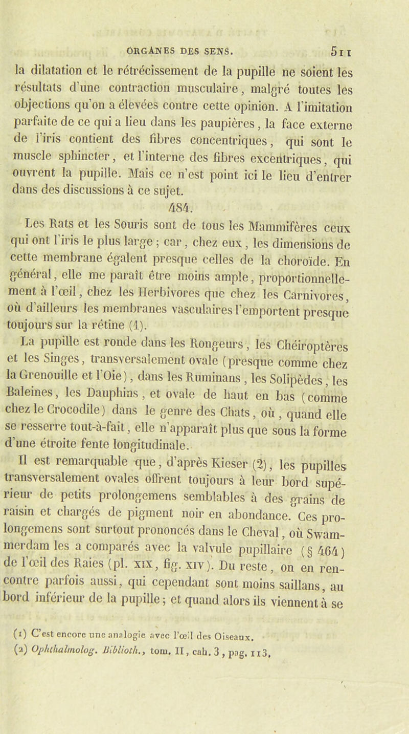 la dilatation et le rétrécissement de la pupille ne soient les résultats d’une contraction musculaire, malgré toutes les objections qu’on a élevées contre cette opinion. A l’imitation parfaite de ce qui a lieu dans les paupières, la face externe de l’iris contient des fibres concentriques, qui sont le muscle sphincter, et l’interne des fibres excentriques, qui ouvrent la pupille. Mais ce n’est point ici le lieu d’entrer dans des discussions à ce sujet. /i84. Les Rats et les Souris sont de tous les Mammifères ceux qui ont 1 iris le plus large ; car, chez eux, les dimensions de cette membrane égalent presque celles de la choroïde. En général, elle me paraît être moins ample, proportionnelle- ment à l’œil, chez les Herbivores que chez les Carnivores, où d’ailleurs les membranes vasculaires l’emportent presque toujours sur la rétine (1). La pupille est ronde dans les Rongeurs, les Chéiroptères et les Singes, transversalement ovale (presque comme chez la Grenouille et l’Oie ), dans les Ruminans, les Solipèdes, les Baleines, les Dauphins, et ovale de haut en bas ( comme chez le Crocodile) dans le genre des Chats, où , quand elle se i-esserre tout-à-fait, elle n’apparaît plus que sous la forme d’une étroite fente longitudinale. Il est remarquable tjue, d’après Kieser (2), les pupilles transversalement ovales ofl'rent toujours à leur bord supé- rieur de petits prolongemens semblables à des grains de raisin et chargés de pigment noir en abondance. Ces pro- longemens sont surtout prononcés dans le Cheval, où Swam- merdam les a comparés avec la valvule pupillaire ( § 464 ) de l’œil des Raies (pl. xix, fig. xiv). Du reste, on en ren- contre parfois aussi, qui cependant sont moins saillans, au bord inférieur de la pupille; et quand alors ils viennent à se (1) C’est encore une .inalogic avec l’œ:! des Oiseaux,