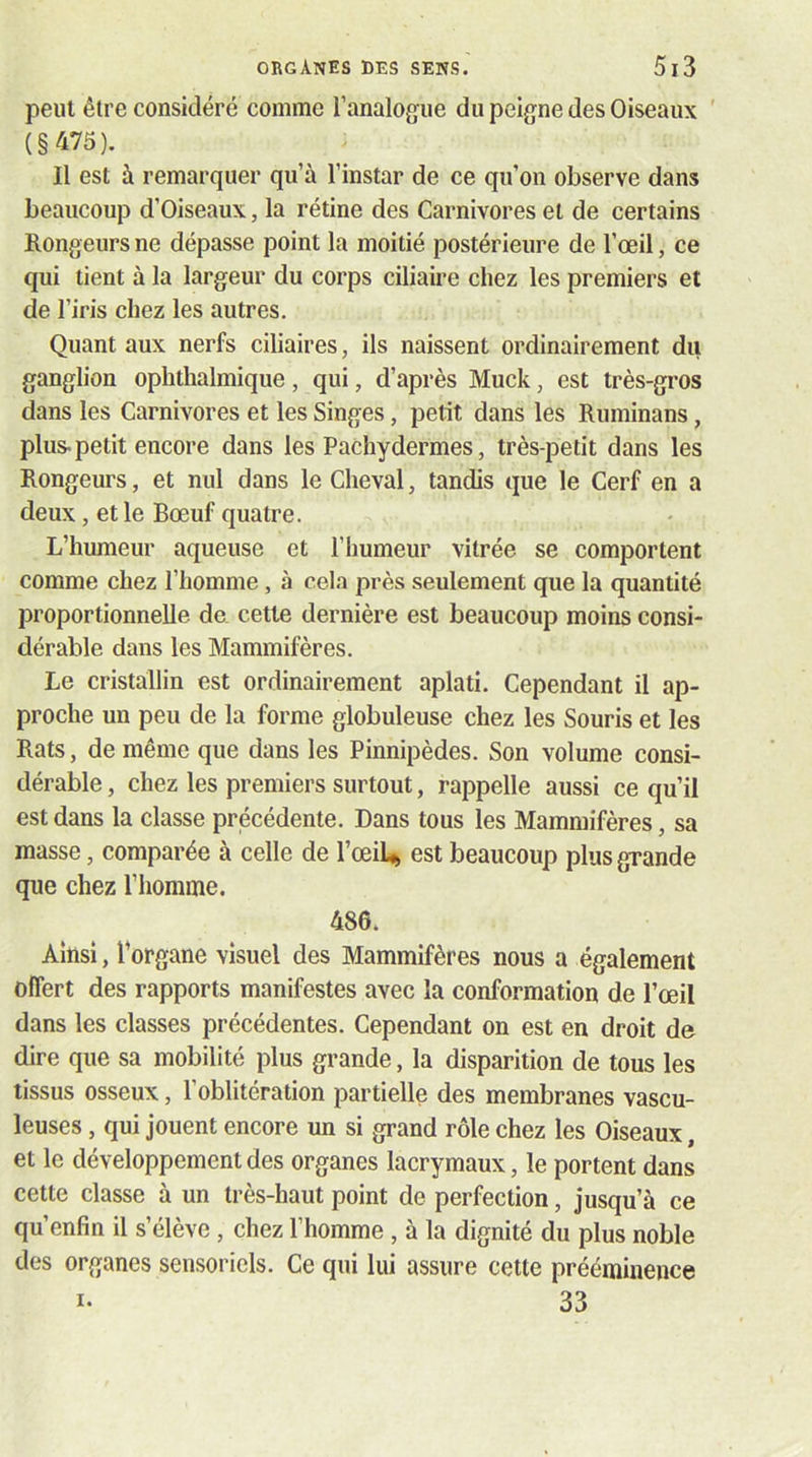 peut être considéré comme l’analogue du peigne des Oiseaux ' (§475). Il est à remarquer qu’à l’instar de ce qu’on observe dans beaucoup d’Oiseaux, la rétine des Carnivores et de certains Rongeurs ne dépasse point la moitié postérieure de l’œil, ce qui tient à la largeur du corps ciliaire chez les premiers et de l’iris chez les autres. Quant aux nerfs ciliaires, ils naissent ordinairement du ganglion ophthalmique, qui, d’après Muck, est très-gros dans les Carnivores et les Singes, petit dans les Ruminans, plus-petit encore dans les Pachydermes, très-petit dans les Rongeurs, et nul dans le Cheval, tandis que le Cerf en a deux, et le Bœuf quatre. L’humeur aqueuse et l’iiumeur vitrée se comportent comme chez l’homme, à cela près seulement que la quantité proportionnelle de. cette dernière est beaucoup moins consi- dérable dans les Mammifères. Le cristallin est ordinairement aplati. Cependant il ap- proche un peu de la forme globuleuse chez les Souris et les Rats, de même que dans les Pinnipèdes. Son volume consi- dérable , chez les premiers surtout, rappelle aussi ce qu’il est dans la classe précédente. Dans tous les Mammifères, sa masse, comparée à celle de l’œi4 est beaucoup plus grande que chez l’homme. 486. Ainsi, Torgane visuel des Mammifères nous a également offert des rapports manifestes avec la conformation de l’œil dans les classes précédentes. Cependant on est en droit de dire que sa mobilité plus grande, la disparition de tous les tissus osseux, l’oblitération partielle des membranes vascu- leuses, qui jouent encore un si grand rôle chez les Oiseaux, et le développement des organes lacrymaux, le portent dans cette classe à un très-haut point de perfection, jusqu’à ce qu’enfin il s’élève , chez l’homme , à la dignité du plus noble des organes sensoriels. Ce qui lui assure cette prééminence I- 33