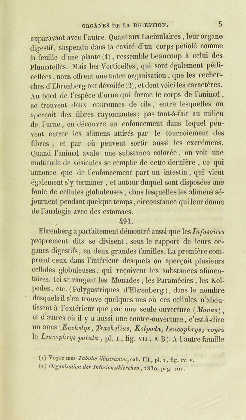 auparavant avec l’autre. Quant aux Lacinulaires, leur organe digestif, suspendu dans la cavité d’un corps pétiolé comme la feuille d’une plante (1), ressemble beaucoup à celui des Plumatelles. Mais les Vorticelles, qui sont également pédi- cellées, nous offrent une autre organisation, que les recher- ches d’Ehrenberg ont dévoilée (2), et dont voici les caractères. Au bord de l’espèce d’urne qui forme le corps de l’animal, se trouvent deux couronnes de cils, entre lesquelles on aperçoit des fibres rayonnantes ; pas tout-à-fait au milieu de l'iirne, on découvre un enfoncement dans lequel peu- vent entrer les alimens attirés par le tournoiement des libres , et par où peuvent sortir aussi les excrémens. Quand l’animal avale une substance colorée, on voit une multitude de vésicules se remplir de cette dernière , ce qui annonce que de l’enfoncement part un intestin, qui vient également s’y terminer , et autour duquel sont disposées une foule de cellules globuleuses, dans lesquelles les alimens sé- journent pendant quelque temps, circonstance qui leur donne de l’analogie avec des estomacs. 491. Ehrenberg a parfaitement démontré aussi que les Infusoires proprement dits se divisent, sous le rapport de leurs or- ganes digestifs, en deux grandes familles. La première com- prend ceux dans l’intérieur desquels on aperçoit plusieurs cellules globuleuses, qui reçoivent les substances alimen- taires. Ici se rangent les Monades, les Paramécies, les Kol- podes, etc. (Polygastriques d’Ehrenberg ), dans le nombre desquels il s’en trouve quelques uns où ces cellules n’abou- tissent à l’extérieur que par une seule ouverture [Monas), et d’autres où il y a aussi une contre-ouverture, c’est-à-dire un anus yEnehelys^ IractieliuSj Kolpoda, Leucophrys; voyez le Leucophrys patula, pl. i, fîg. VII, A B). A l’autre famille (0 Voyez mes Tal>ulce illustrantes, c&h. III, pl. i, fig. iv. v, (a) Organisation der Infnsionsthierchen,