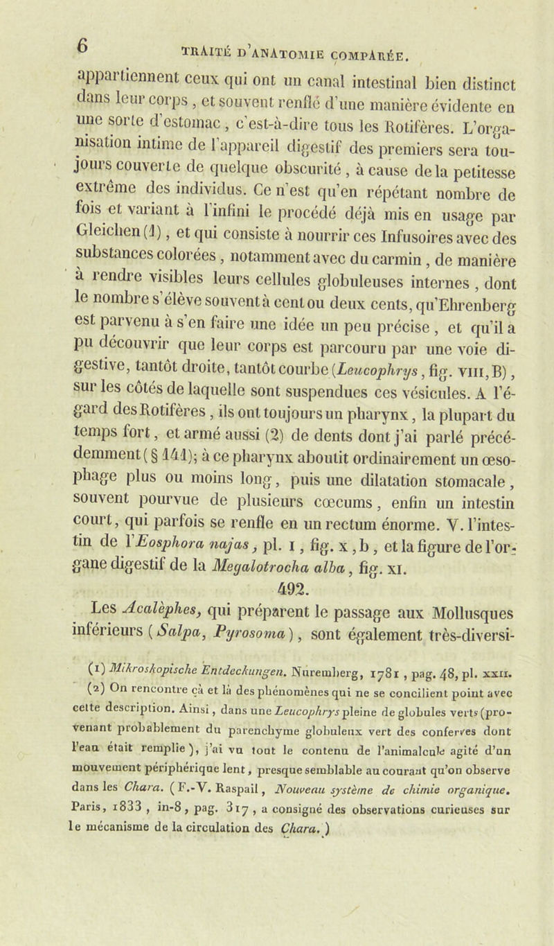 appartiennent ceux qui ont un canal intestinal bien distinct c ans leur corps , et souvent renfle d’une manière évidente en une sorte d’estomac , c’est-à-dire tous les Rotifères. L’orga- nisation intime de 1 appareil digestif des premiers sera tou- jours couverte de quelque obscurité , à cause delà petitesse extrême des individus. Ce n’est qu’en répétant nombre de fois et vai’iant à 1 infini le procédé déjà mis en usage par Gleichen(i), et qui consiste à nourrir ces Infusoires avec des substances colorées, notamment avec du carmin, de manière à rendre visibles leurs cellules globuleuses internes , dont le nombre s élève souvent à cent ou deux cents, qu’Elirenberg est parvenu à s’en faire une idée un peu précise , et qu’il a pu découvrir que leur corps est parcouru par une voie di- gestive, tantôt droite, tantôt courbe (iezicojsàrys, fig. viii,B), sur les côtés de laquelle sont suspendues ces vésicules. A l’é- gard des Rotifères, ils ont toujours un pharynx, la plupart du temps fort, et armé aussi (2) de dents dont j’ai parlé précé- demment ( § 141); à ce pharynx aboutit ordinairement un œso- phage plus ou moins long, puis une dilatation stomacale, souvent pourvue de plusieurs cæcums, enfin un intestin court, qui parfois se renfle en un rectum énorme. V. l’intes- tin de VEosphora najas ^ pl. I, fig. X, b, et la figure de l’or- gane digestif de la Megalotrocha alha, fig. xi. 492. Les AcaUphes, qui préparent le passage aux Mollusques inférieurs {Salpa, Pyrosoma), sont également très-diversi- (1) Mikroskopische Entdeckiingen. Nnreuil)erg, 1781 , pag. 48, pl. xxn. (2) On rencontre ça et là des phénomènes qui ne se concilient point avec celte description. Ainsi, dans une Leucophrys pleine de globules verts (pro- venant probablement du parenchyme globuleux vert des conferves dont l’eau était remplie), j’ai vu tout le contenu de l’animalcule agité d’un mouvement périphérique lent, presque semblable au courant qu’on observe dans les Chara. ( l'.-V. Raspail, Nouveau système do chimie organique. Paris, i833 , in-8, pag. 317 , a consigné des observations curieuses sur le mécanisme de la circulation des Chara, )