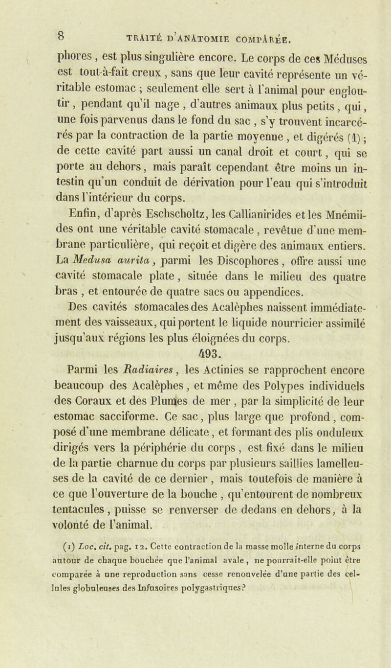 phores , est plus singulière encore. Le corps de ces Méduses est tout-à-fait creux , sans que leur cavité représente un vé- ritable estomac ; seulement elle sert à l’animal pour englou- tir , pendant qu’il nage , d’autres animaux plus petits, qui, une fois parvenus dans le fond du sac , s’y trouvent incarcé- rés par la contraction de la partie moyenne , et digérés (1) ; de celte cavité part aussi un canal droit et court, qui se porte au dehors, mais paraît cependant être moins un in- testin qu’un conduit de dérivation pour l’eau qui s’introduit dans l’intérieur du corps. Enfin, d’après Eschscholtz, les Callianirides elles Mnémii- des ont une véritable cavité stomacale, revêtue d’une mem- brane particulière, qui reçoit et digère des animaux entiers. La Médusa aurita, parmi les Discopliores , offre aussi une cavité stomacale plate, située dans le milieu des quatre bras , et entourée de quatre sacs ou appendices. Des cavités stomacales des Acalèphes naissent immédiate- ment des vaisseaux, qui portent le liquide nourricier assimilé jusqu’aux régions les plus éloignées du corps. 493. Parmi les Radiaires , les Actinies se rapprochent encore beaucoup des Acalèphes, et même des Polypes individuels des Coraux et des Plumes de mer , par la simplicité de leur estomac sacciforme. Ce sac, plus large que profond, com- posé d’une membrane délicate, et formant des plis onduleux dirigés vers la périphérie du corps , est fixé dans le milieu de la partie charnue du corps par plusieurs saillies lamelleu- ses de la cavité de ce dernier , mais toutefois de manière à ce que l’ouverture de la bouche , qu’entourent de nombreux tentacules, puisse se renverser de dedans en dehors, à la volonté de l’animal. (i) Loc.cil.pag. 12. Cette conlmctionde la niasse molle interne du corps antour de chaque bouchée que l’animal avale, ne pourrait-elle point être comparée à une reproduction sans cesse renouvelée d’une partie des cel- lules globuleuses des Infusoires polygastriques?