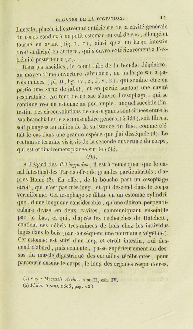 buccale, placée à rextréniité antérieure de la cavité générale du corps conduit à un petit estomac en cul-de-sac , allongé et tourné en avant (fig. i, c), ainsi qu’à un large intestin droit et dirigé en arrière, qui s’ouvre extérieurement à 1 ex- trémité postérieure (tt). Dans les Ascidies , le court tube de la bouclie dégénei e, au moyen d’une ouverture valvulaire , en un large sac a pa- rois minces ( pl. ii, fig. iv, e, f, v, k ), qui semble être en partie une sorte de jabot, et en partie surtout une cavité respiratoire. Au fond de ce sac s’ouvre l’œsophage , qui se continue avec un estomac un peu ample , auquel succède l’in- testin. Les circonvolutions de ces organes sont situées entre le sae branchial et le sac musculaire général ( § 321 ), soit libres, soit plongées au milieu de la substance du foie, comme c é- tait le cas dans une grande espèce que j’ai disséquée (1). Le rectum se termine vis-à-vis de la seconde ouverture du corps, qui est ordinairement placée sur le côté. 495. A l’égard des PéUcypodes , il est à remarquer que le ca- nal intestinal des Tarets offre de grandes particularités, d’a- près Home (2). En effet, de la bouche part un œsophage étroit, qui n’est pas très-long, et qui descend dans le corps vermiforme. Cet œsophage se dilate en un estomac cylindri- que , d’une longueur considérable , qu’une cloison perpendi- culaire divise en deux cavités, communiquant ensepable par le bas, et qui, d’après les recherches de Hatcliett, contient des débris très-minces de bois chez les individus logés dans le bois (par conséquent une nourriture végétale ). Cet estomac est suivi d’un long et étroit intestin, qui des- cend d’abord, puis remonte , passe supérieurement au des- sus du muscle.digastrique des coquilles térébrantes , pour parcourir ensuite le corps, le long des organes respiratoires, (i) Voyez Meckel’s Archiv, tom. II, cah. IV. {p.) Philos, rzawj. i8o6,pag. aSS.