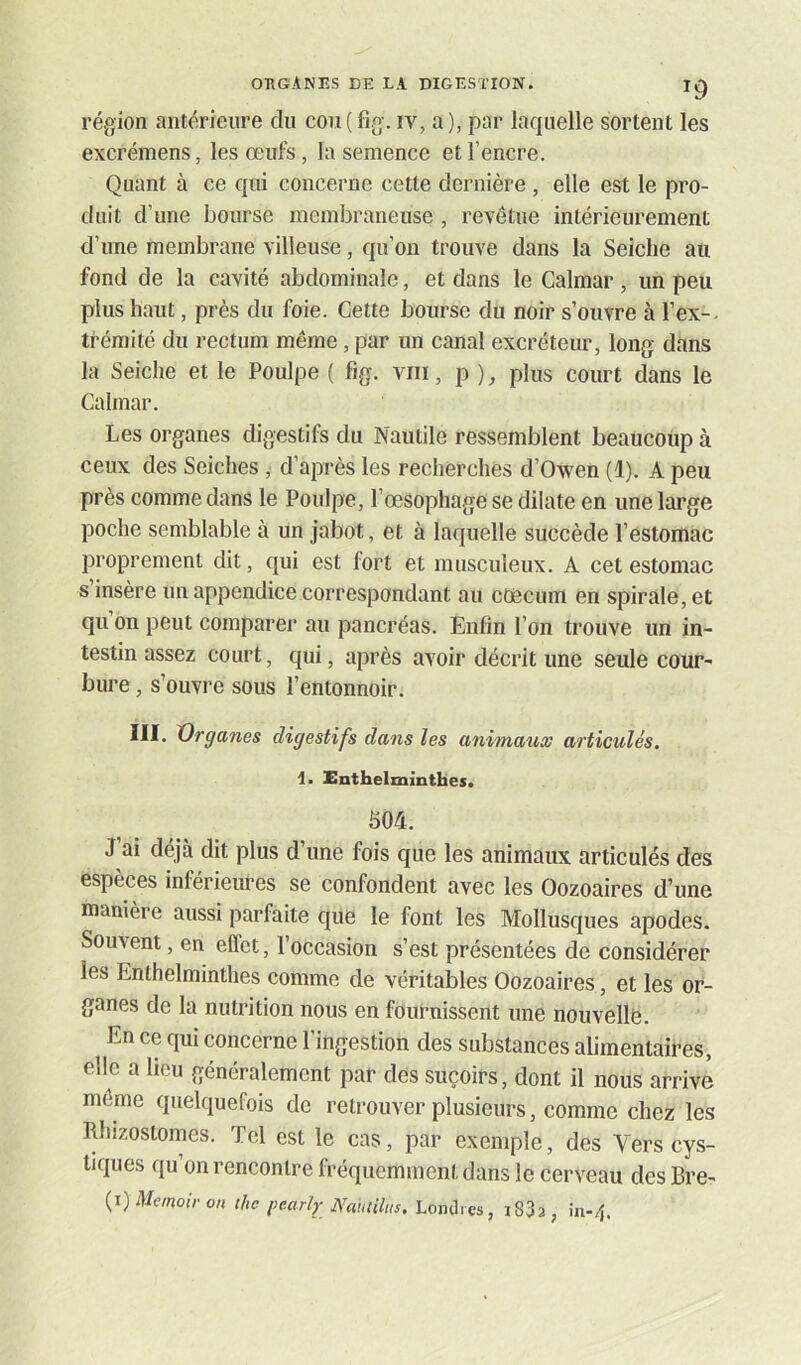 région antérieure du cou ( fig. iv, a ), par laquelle sortent les excrémens, les œufs, la semence et l’encre. Quant à ce qui concerne cette dernière, elle est le pro- duit d’une bourse membraneuse , revêtue intérieurement d’une membrane villeuse, qu’on trouve dans la Seiche au fond de la cavité abdominale, et dans le Calmar, un peu plus haut, près du foie. Cette bourse du noir s’ouvre à l’ex- trémité du rectum même, par un canal excréteur, long dans la Seiche et le Poulpe ( fig. viii, p ), plus court dans le Calmar. Les organes digestifs du Nautile ressemblent beaucoup à ceux des Seiches , d’après les recherches d’Owen (1). A peu près comme dans le Poulpe, l’œsophage se dilate en une large poche semblable à un jabot, et à laquelle succède l’estomac proprement dit, qui est fort et musculeux. A cet estomac s insère un appendice correspondant au cæcum en spirale, et qu on peut comparer au pancréas. Enfin l’on trouve un in- testin assez court, qui, après avoir décrit une seule cour- bure , s’ouvre sous l’entonnoir. III. X)rganes digestifs dans les animaux articulés. 1. Enthelminthes. fi04. J’ai déjà dit plus d’une fois que les animaux articulés des espèces inférieures se confondent avec les Oozoaires d’une manière aussi parfaite que le font les Mollusques apodes. Souvent, en effet, l’occasion s’est présentées de considérer les Enthelminthes comme de véritables Oozoaires, et les or- ganes de la nutrition nous en fournissent une nouvellë. En ce qui concerne l’ingestion des substances alimentaires, elle a heu généralement par dès suçoirs, dont il nous arrive môme quelquefois de retrouver plusieurs, comme chez les Rhizoslomes. Tel est le cas, par exemple, des Vers cys- tiques qu’on rencontre fréquemment dans le cerveau des Bre-