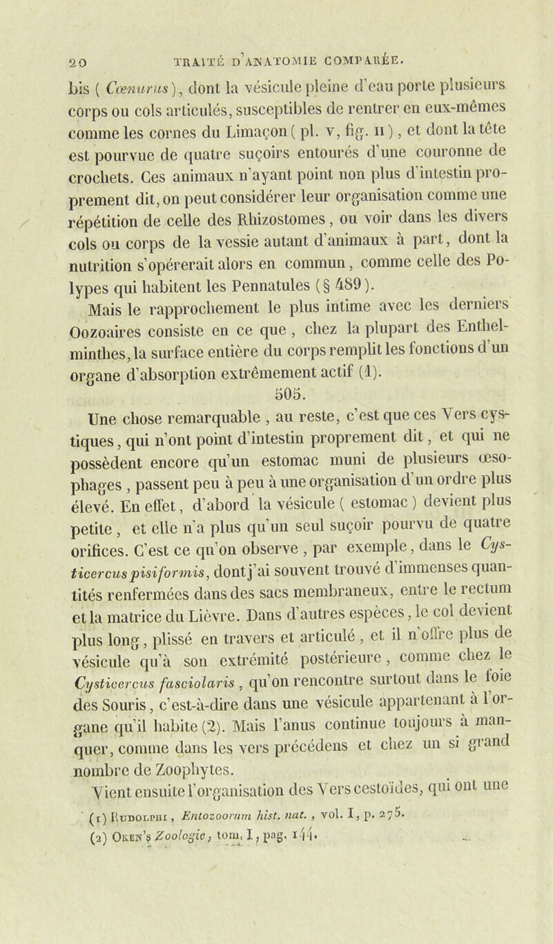 bis ( Ccemims), dont la 'vésiculepleine d’eau porte plusieurs corps ou cols articulés, susceptibles de rentrer en eux-mêmes comme les cornes du Limaçon ( pl. 'v, fig. ii ), et dont la tête est pourvue de quatre suçoirs entourés d’une couronne de crochets. Ces animaux n’ayant point non plus d’intestin pro- prement dit, on peut considérer leur organisation comme une répétition de celle des Rhizostomes, ou voir dans les divers cols ou corps de la vessie autant d’animaux à part, dont la nutrition s’opérerait alors en commun, comme celle des Po- lypes qui habitent les Pennatules ( § 489 ). Mais le rapprochement le plus intime avec les derniers Oozoaires consiste en ce que, chez la plupart des Enthel- minthes,la surface entière du corps remplit les fonctions d’un organe d’absorption extrêmement actif (1). 505. Une chose remarquable , au reste, c’est que ces Vers cys- tiques, qui n’ont point d’intestin proprement dit, et qui ne possèdent encore qu’un estomac muni de plusieurs œso- phages , passent peu à peu à une organisation d un ordre plus élevé. En effet, d’abord la vésicule ( estomac ) devient plus petite, et elle n’a plus qu’un seul suçoir pourvu de quatre orifices. C’est ce qu’on observe , par exemple, dans le Cys- ticercus pisiformis, dontj ai souvent trouvé d immenses quan- tités renfermées dans des sacs membraneux, entre le rectum et la matrice du Lièvre. Dans d’autres espèces, le col de\ient plus long, plissé en travers et articulé , et il n offre plus de vésicule qu’à son extrémité postérieure, comme chez le Cysticercus fasciolciris, qu’oii rencontre surtout dans le foie des Souris, c’est-à-dire dans une vésicule appartenant à 1 oi- gane qu’il habite (2). Mais l’anus continue toujours à man- quer, comme dans les vers précédens et chez un si grand nombre de Zoophytes. Vient ensuite l’organisation des Vers cestoides, qui ont une (1) lîuDOLPni, Entozoornm hist. nat. , vol. I, p. 275. (2) OkeuV Zooloÿie, tomi I, pag. i ib