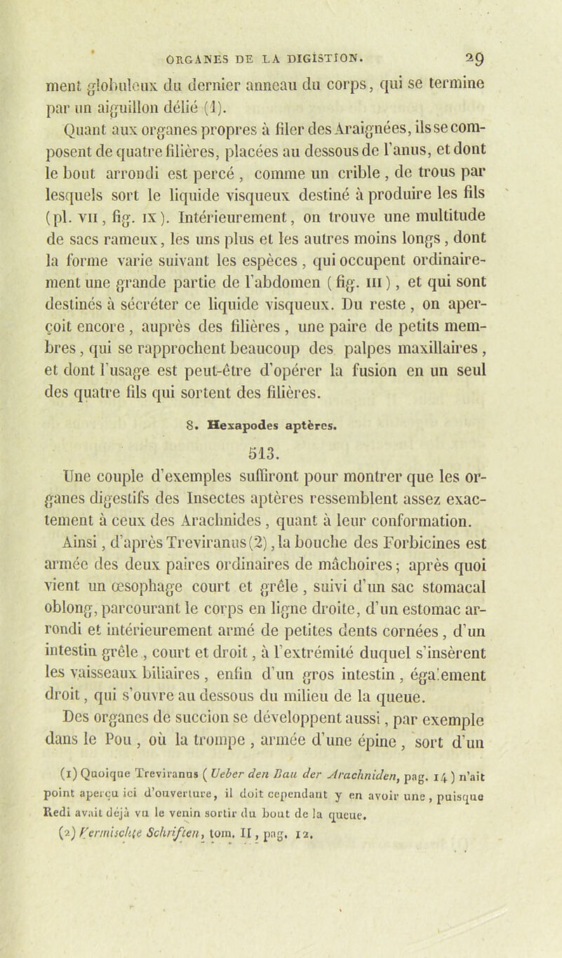 nieiU gloluilciix du dernier anneau du corps, qui se termine par un aiguillon délié (1). Quant aux organes propres à filer des Araignées, ils se com- posent de quatre filières, placées au dessous de l’anus, et dont le bout arrondi est percé , comme un crible , de trous par lesquels sort le liquide visqueux destiné à produire les fils (pl. vit, fig. IX). Intérieurement, on trouve une multitude de sacs rameux, les uns plus et les autres moins longs, dont la forme varie suivant les espèces, qui occupent ordinaire- ment une grande partie de f abdomen ( fig. iii ), et qui sont destinés à sécréter ce liquide visqueux. Du reste , on aper- çoit encore , auprès des filières , une paire de petits mem- bres , qui se rapprochent beaucoup des palpes maxillaires, et dont l’usage est peut-être d’opérer la fusion en un seul des quatre fils qui sortent des filières. 8« Hexapodes aptères. 513. Une couple d’exemples suffiront pour montrer que les or- ganes digestifs des Insectes aptères ressemblent assez exac- tement à ceux des xiracbnides, quant à leur conformation. Ainsi, d’après Treviranus (2) ,1a bouche des Forbicines est armée des deux paires ordinaires de mâchoires ; après quoi vient un œsophage court et grêle, suivi d’un sac stomacal oblong, parcourant le corps en ligne droite, d’un estomac ar- rondi et intérieurement armé de petites dents cornées, d’un intestin grêle , court et droit, à l’extrémité duquel s’insèrent les vaisseaux biliaires , enfin d’un gros intestin, égaiement droit, qui s’ouvre au dessous du milieu de la queue. Des organes de succion se développent aussi, par exemple dans le Pou , où la trompe , armée d’une épine , sort d’un (i) Qaoiqae Treviranus ( Ueher den Bail der Aracliniden, pag. ) n’ait point aperçu ici d’oiiveriure, il doit cependant y en avoir une , puisque Iledi avait déjà vu le venin sortir du bout de la queue. (?-) ffermischie Schriften, loin, II, pag. 12.