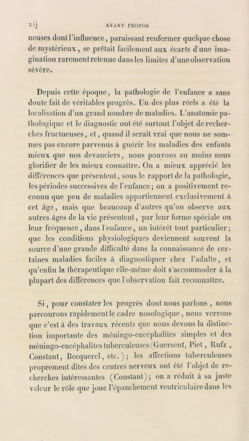 lieuses dont l’influence, paraissant renfermer quelque chose de mystérieux, se prêtait facilement aux écarts d'une ima- gination rarement retenue dans les limites d’une observation sévère. Depuis cette époque, la pathologie de l’enfance a sans doute fait de véritables progrès. Un des plus réels a été la localisation d’un grand nombre de maladies. L’anatomie pa- thologique et le diagnostic ont été surtout l’objet de recher- ches fructueusesj et, quand il serait vrai que nous ne som- mes pas encore parvenus à guérir les maladies des enfants mieux que nos devanciers, nous pouvons au moins nous glorifier de les mieux connaître. On a mieux apprécié les différences que présentent, sous le rapport de la pathologie, les périodes successives de l’enfance; on a positivement re- connu que peu de maladies appartiennent exclusivement cà cet âge, mais que beaucoup d’autres qu’on observe aux autres âges de la vie présentent, par leur forme spéciale ou leur fréquence, dans l’enfance, un intérêt tout particulier; que les conditions physiologiques deviennent souvent la source d’une grande difficulté dans la connaissance de cer- taines maladies faciles à diagnostiquer chez l’adulte, et qu’enfin la thérapeutique elle-même doit s’accommoder à la plupart des différences que l’observation fait reconnaître. Si, pour constater les progrès dont nous parlons , nous parcourons rapidement le cadre nosologique , nous verrons que c’est à des travaux récents que nous devons la distinc- tion importante des méningo-encéphalites simples et des méningo-encéphalitcs tuberculeuses (Guersent, Uiet, Bufz , Constant, Becquerel, etc. ) ; les affections tuberculeuses proprement dites des centres nerveux ont été l’objet de re- cherches intéressantes (Constant); on a réduit «à sa juste valeur le rôle que joue l’épanchement ventriculaire dans les