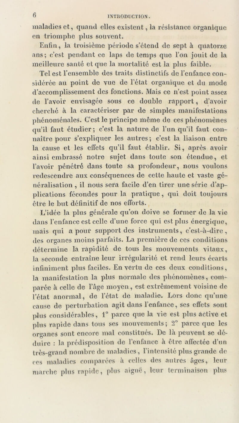 f) maladies et, quand elles existent, la résistance organique en triomphe plus souvent. Enfin, la troisième période s’étend de sept à quatorze ans; c’est pendant ce laps de temps que l’on jouit de la meilleure santé et que la mortalité est la plus faible. Tel est l’ensemble des traits distinctifs de l’enfance con- sidérée au point de vue de l’état organique et du mode d’accomplissement des fonctions. Mais ce n’est point assez de l’avoir envisagée sous ce double rapport, d’avoir cherché à la caractériser par de simples manifestations phénoménales. C’est le principe même de ces phénomènes qu’il faut étudier; c’est la nature de l’un qu’il faut con- naître pour s’expliquer les autres ; c’est la liaison entre la cause et les effets qu’il faut établir. Si, après avoir ainsi embrassé notre sujet dans toute son étendue, et l’avoir pénétré dans toute sa profondeur, nous voulons redescendre aux conséquences de cette haute et vaste gé- néralisation , il nous sera facile d’en tirer une série d’ap- plications fécondes pour la pratique, qui doit toujours être le but définitif de nos efforts. L’idée la plus générale qu’on doive se former de la vie dans l’enfance est celle d’une force qui est plus énergique, mais qui a pour support des instruments, c’est-à-dire, des organes moins parfaits. La première de ces conditions détermine la rapidité de tous les mouvements vitaux, la seconde entraîne leur irrégularité et rend leurs écarts infiniment plus faciles. En vertu de ces deux conditions, la manifestation la plus normale des phénomènes, com- parée à celle de l’âge moyen, est extrêmement voisine de l’état anormal, de l’état de maladie. Lors donc qu’une cause de perturbation agit dans l’enfance, ses effets sont plus considérables, 1° parce que la vie est plus active et plus rapide dans tous ses mouvements; 2° parce que les organes sont encore mal constitués. De là peuvent se dé- duire : la prédisposition de l’enfance à être affectée d’un très-grand nombre de maladies, l’intensité plus grande de ces maladies comparées à celles des autres âges, leur marche plus rapide, plus aiguë, leur terminaison plus