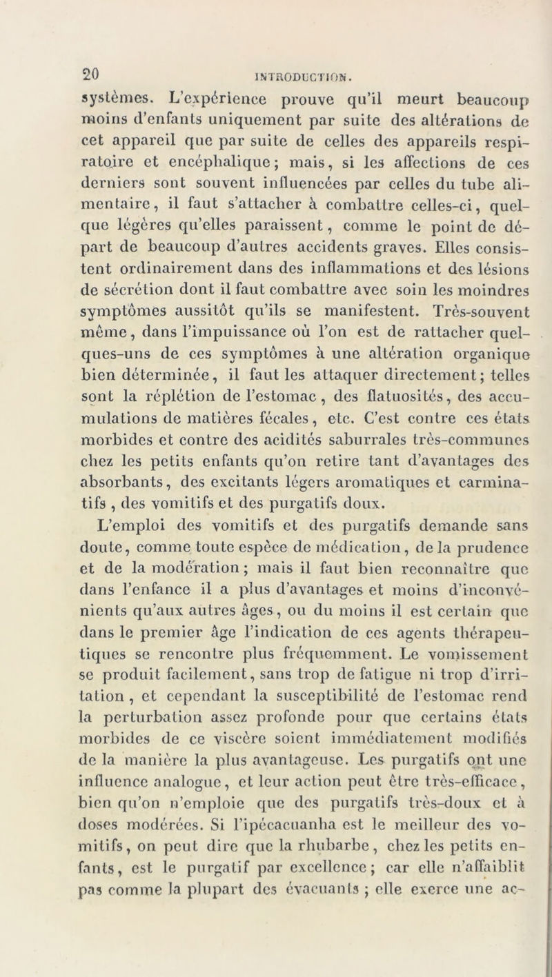 systèmes. L’expérience prouve qu’il meurt beaucoup moins d’enfants uniquement par suite des altérations de cet appareil que par suite de celles des appareils respi- ratoire et encéphalique; mais, si les affections de ces derniers sont souvent influencées par celles du tube ali- mentaire, il faut s’attacher à combattre celles-ci, quel- que légères qu’elles paraissent, comme le point de dé- part de beaucoup d’autres accidents graves. Elles consis- tent ordinairement dans des inflammations et des lésions de sécrétion dont il faut combattre avec soin les moindres symptômes aussitôt qu’ils se manifestent. Très-souvent même, dans l’impuissance où l’on est de rattacher quel- ques-uns de ces symptômes à une altération organique bien déterminée, il faut les attaquer directement; telles sont la réplétion de l’estomac, des flatuosités, des accu- mulations de matières fécales, etc. C’est contre ces états morbides et contre des acidités saburrales très-communes chez les petits enfants qu’on retire tant d’avantages des absorbants, des excitants légers aromatiques et carmina- tifs , des vomitifs et des purgatifs doux. L’emploi des vomitifs et des purgatifs demande sans doute, comme toute espèce de médication, delà prudence et de la modération ; mais il faut bien reconnaître que dans l’enfance il a plus d’avantages et moins d’inconvé- nients qu’aux autres âges, ou du moins il est certain que dans le premier âge l’indication de ces agents thérapeu- tiques se rencontre plus fréquemment. Le vomissement se produit facilement, sans trop de fatigue ni trop d’irri- tation , et cependant la susceptibilité de l’estomac rend la perturbation assez profonde pour que certains étals morbides de ce viscère soient immédiatement modifiés de la manière la plus avantageuse. Les purgatifs ont une influence analogue, et leur action peut être très-efficace, bien qu’on n’emploie que des purgatifs très-doux et à doses modérées. Si l’ipécacuanha est le meilleur des vo- mitifs, on peut dire que la rhubarbe, chez les petits en- fants, est le purgatif par excellence; car elle n’affaiblit pas comme la plupart des évacuants ; elle exerce une ac-