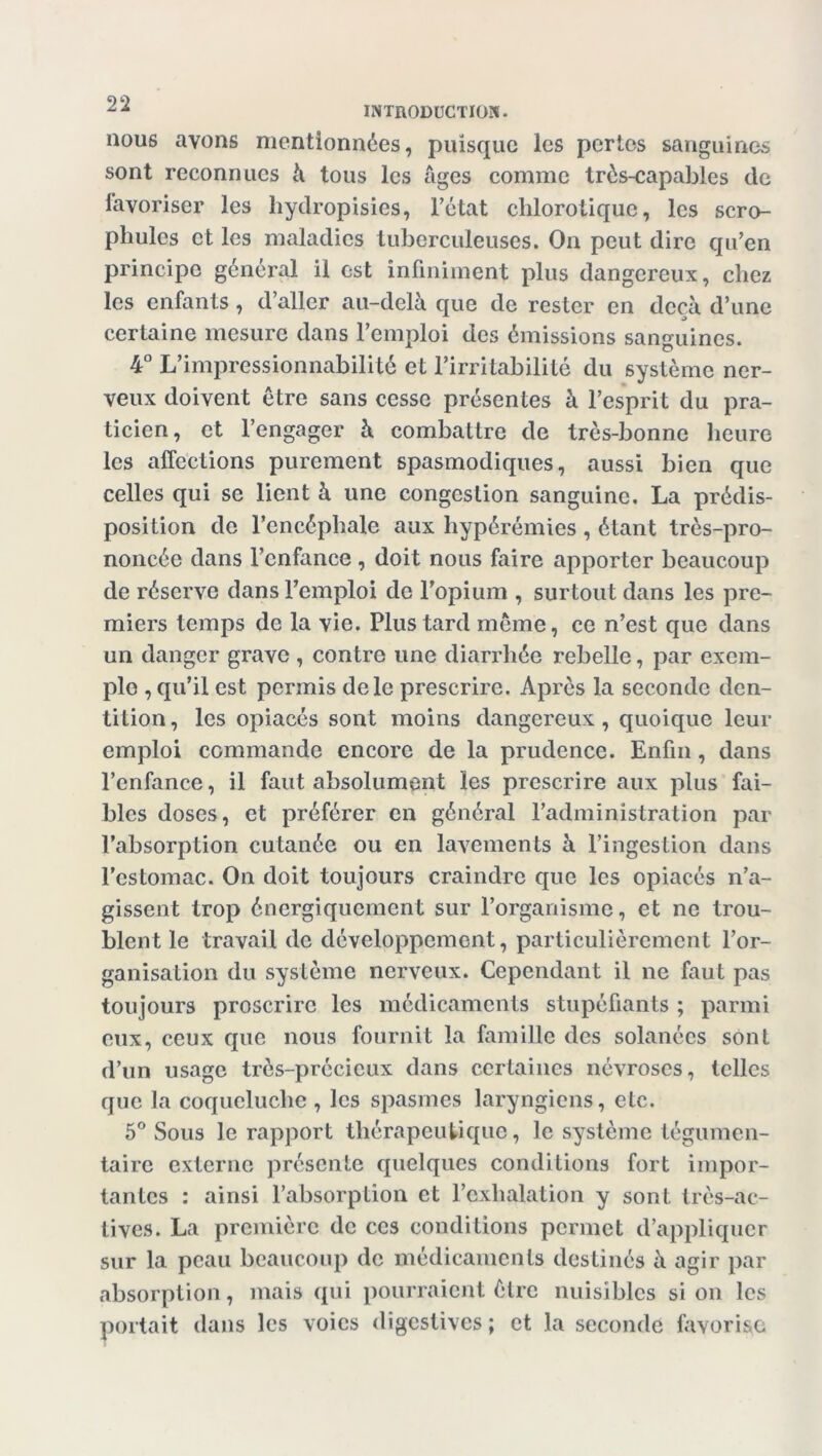 introduction. nous avons mentionnées, puisque les pertes sanguines sont reconnues à tous les âges comme très-capables de favoriser les hydropisies, l'état chlorotique, les scro- phulcs et les maladies tuberculeuses. On peut dire qu’en principe général il est infiniment plus dangereux, chez les enfants, d’aller au-delà que de rester en deçà d’une certaine mesure dans l’emploi des émissions sanguines. 4° L’impressionnabilité et l’irritabilité du système ner- veux doivent être sans cesse présentes à l’esprit du pra- ticien, et l’engager à combattre de très-bonne heure les affections purement spasmodiques, aussi bien que celles qui se lient à une congestion sanguine. La prédis- position de l’encéphale aux hypérémies , étant très-pro- noncée dans l’enfance , doit nous faire apporter beaucoup de réserve dans l’emploi de l’opium , surtout dans les pre- miers temps de la vie. Plus tard même, ce n’est que dans un danger grave , contre une diarrhée rebelle, par exem- ple , qu’il est permis de le prescrire. Après la seconde den- tition, les opiacés sont moins dangereux, quoique leur emploi commande encore de la prudence. Enfin, dans l’enfance, il faut absolument les prescrire aux plus fai- bles doses, et préférer en général l’administration par l’absorption cutanée ou en lavements à l’ingestion dans l’estomac. On doit toujours craindre que les opiacés n’a- gissent trop énergiquement sur l’organisme, et ne trou- blent le travail de développement, particulièrement l’or- ganisation du système nerveux. Cependant il ne faut pas toujours proscrire les médicaments stupéfiants ; parmi eux, ceux que nous fournit la famille des solanées sont d’un usage très-précieux dans certaines névroses, telles que la coqueluche , les spasmes laryngiens, etc. 5° Sous le rapport thérapeutique, le système tégumen- tairc externe présente quelques conditions fort impor- tantes : ainsi l’absorption et l’exhalation y sont très-ac- tives. La première de ces conditions permet d’appliquer sur la peau beaucoup de médicaments destinés à agir par absorption, mais qui pourraient être nuisibles si on les portait dans les voies digestives ; et la seconde favorise