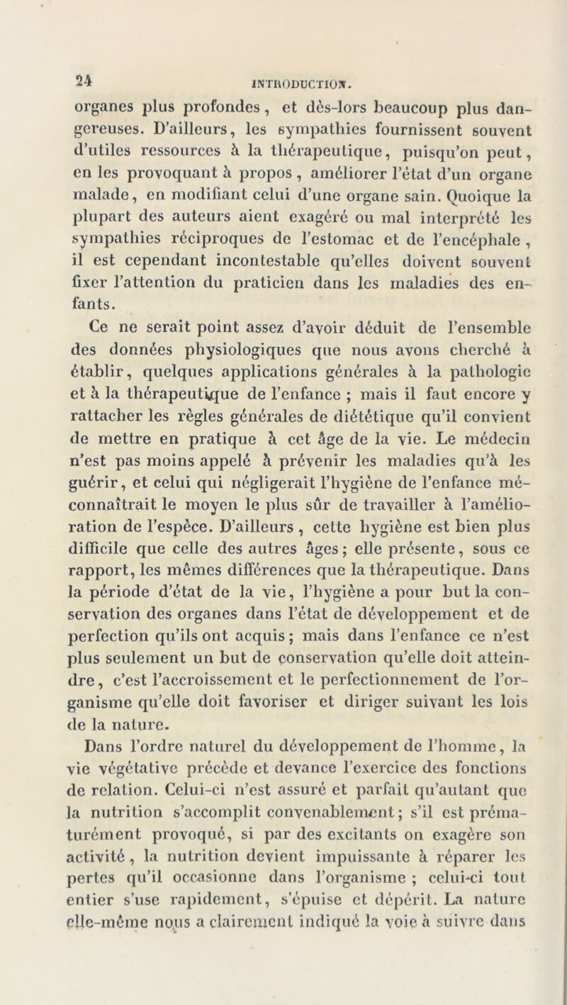 organes plus profondes, et dès-lors beaucoup plus dan- gereuses. D’ailleurs, les sympathies fournissent souvent d’utiles ressources à la thérapeutique, puisqu’on peut, en les provoquant à propos , améliorer l’état d’un organe malade, en modifiant celui d’une organe sain. Quoique la plupart des auteurs aient exagéré ou mal interprété les sympathies réciproques de l’estomac et de l’encéphale , il est cependant incontestable qu’elles doivent souvent fixer l’attention du praticien dans les maladies des en- fants. 4 Ce ne serait point assez d’avoir déduit de l’ensemble des données physiologiques que nous avons cherché à établir, quelques applications générales à la pathologie et à la thérapeutique de l’enfance ; mais il faut encore y rattacher les règles générales de diététique qu’il convient de mettre en pratique à cet âge de la vie. Le médecin n’est pas moins appelé à prévenir les maladies qu’à les guérir, et celui qui négligerait l’hygiène de l’enfance mé- connaîtrait le moyen le plus sûr de travailler à l’amélio- ration de l’espèce. D’ailleurs , cette hygiène est bien plus difficile que celle des autres âges ; elle présente, sous ce rapport, les mêmes différences que la thérapeutique. Dans la période d’état de la vie, l’hygiène a pour but la con- servation des organes dans l’état de développement et de perfection qu’ils ont acquis ; mais dans l’enfance ce n’est plus seulement un but de conservation qu’elle doit attein- dre , c’est l’accroissement et le perfectionnement de l’or- ganisme qu’elle doit favoriser et diriger suivant les lois de la nature. Dans l’ordre naturel du développement de l’homme, la vie végétative précède et devance l’exercice des fonctions de relation. Celui-ci n’est assuré et parfait qu’autant que la nutrition s’accomplit convenablement ; s’il est préma- turément provoqué, si par des excitants on exagère son activité, la nutrition devient impuissante à réparer les pertes qu’il occasionne dans l’organisme ; celui-ci tout entier s’use rapidement, s’épuise et dépérit. La nature elle-même nous a clairement indiqué la voie à suivre dans